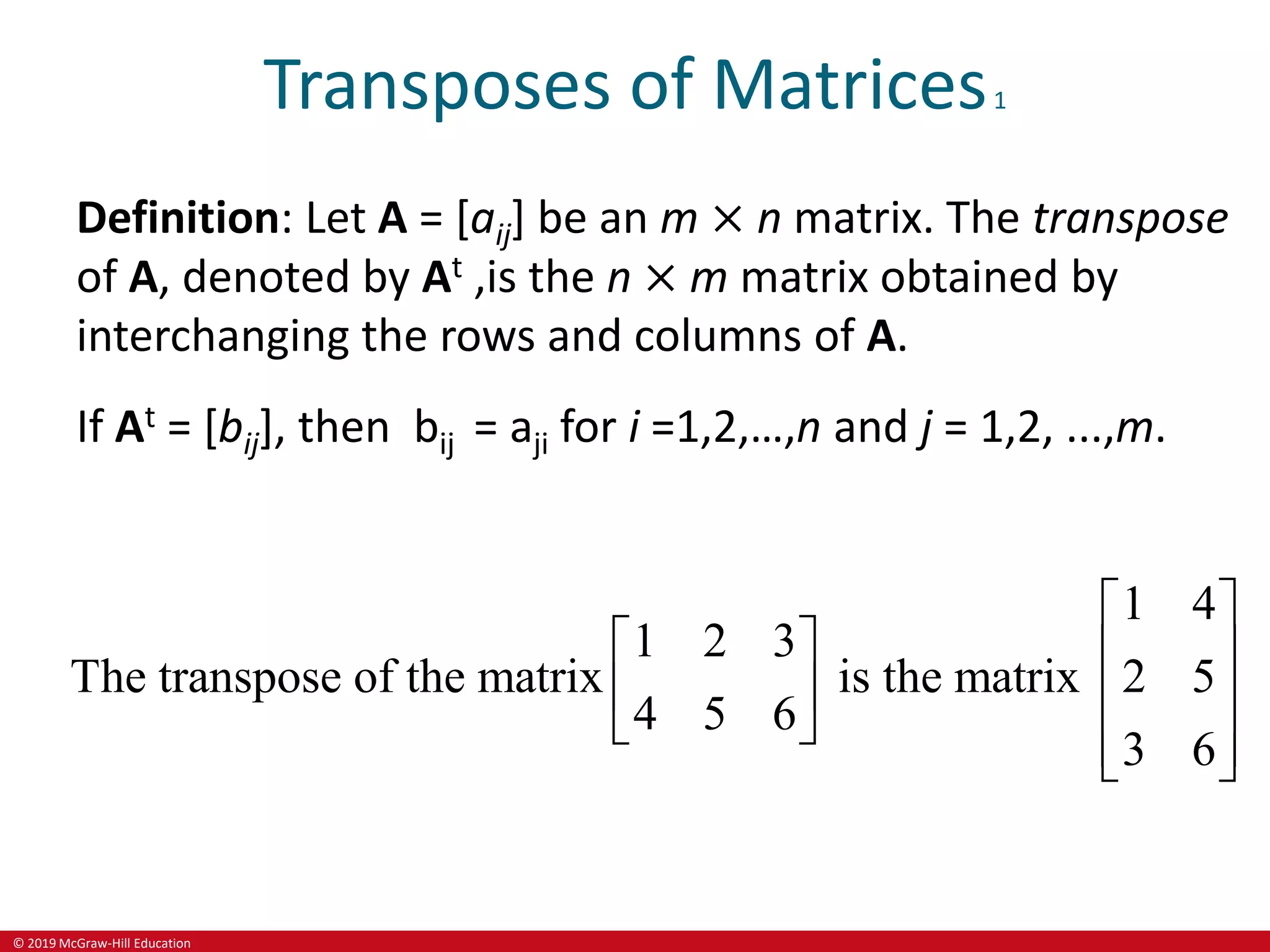 © 2019 McGraw-Hill Education
Transposes of Matrices1
Definition: Let A = [aij] be an m × n matrix. The transpose
of A, denoted by At ,is the n × m matrix obtained by
interchanging the rows and columns of A.
If At = [bij], then bij = aji for i =1,2,…,n and j = 1,2, ...,m.
1 4
1 2 3
The transpose of the matrix is the matrix 2 5
4 5 6
3 6
 
   
   
   
 
 