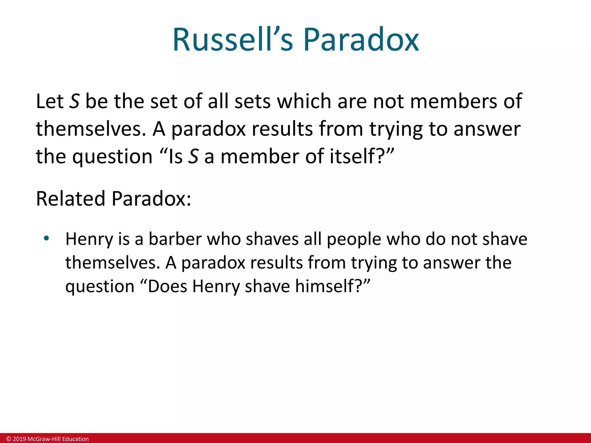 © 2019 McGraw-Hill Education
Russell’s Paradox
Let S be the set of all sets which are not members of
themselves. A paradox results from trying to answer
the question “Is S a member of itself?”
Related Paradox:
• Henry is a barber who shaves all people who do not shave
themselves. A paradox results from trying to answer the
question “Does Henry shave himself?”
 