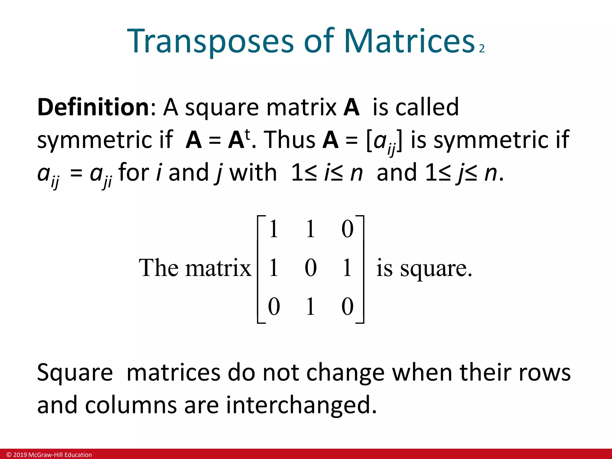 © 2019 McGraw-Hill Education
Transposes of Matrices2
Definition: A square matrix A is called
symmetric if A = At. Thus A = [aij] is symmetric if
aij = aji for i and j with 1≤ i≤ n and 1≤ j≤ n.
1 1 0
The matrix 1 0 1 is square.
0 1 0
 
 
 
 
 
Square matrices do not change when their rows
and columns are interchanged.
 