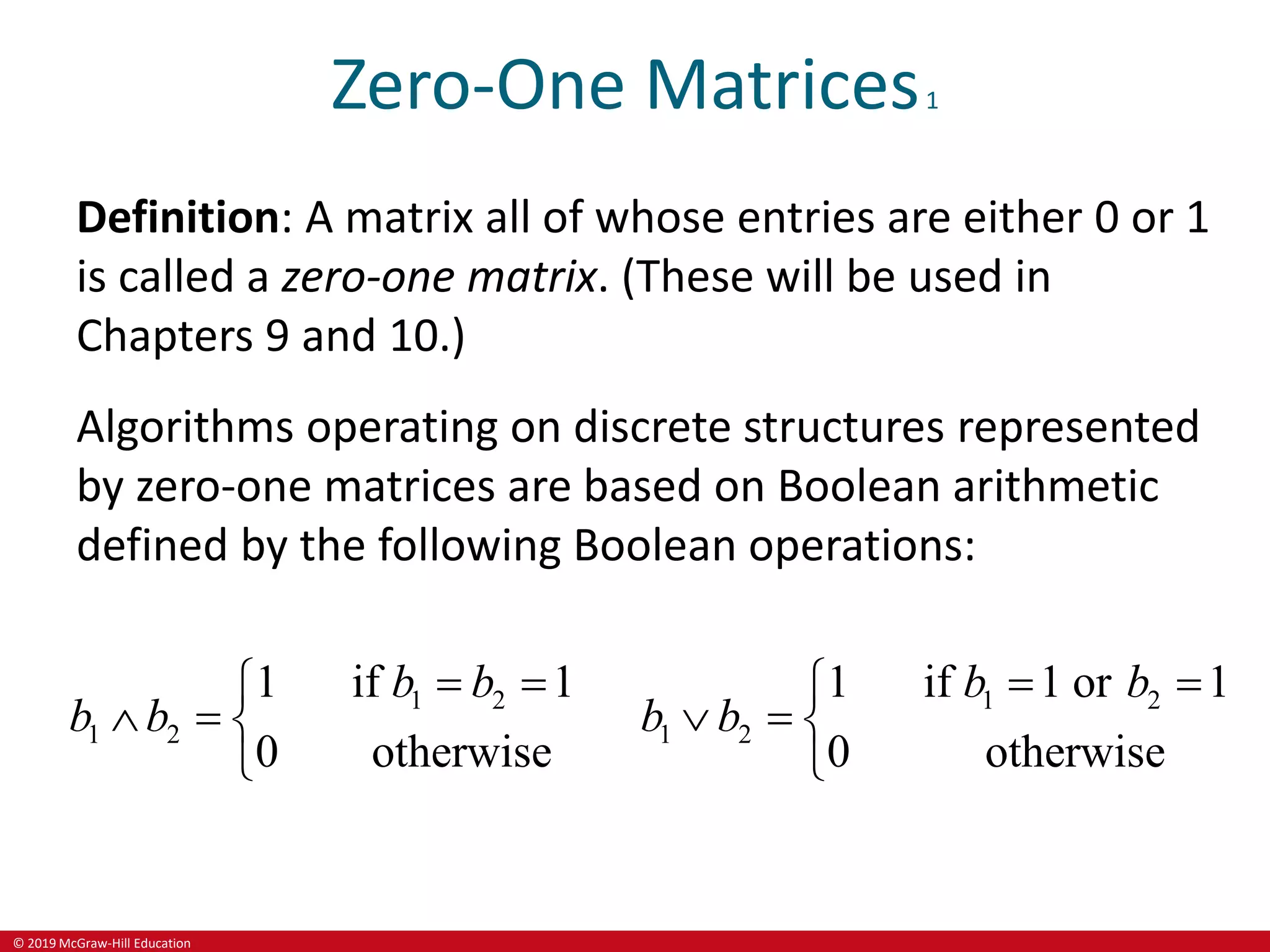 © 2019 McGraw-Hill Education
Zero-One Matrices1
Definition: A matrix all of whose entries are either 0 or 1
is called a zero-one matrix. (These will be used in
Chapters 9 and 10.)
Algorithms operating on discrete structures represented
by zero-one matrices are based on Boolean arithmetic
defined by the following Boolean operations:
1 2
1 2
1 if 1
0 otherwise
b b
b b
 

  

1 2
1 2
1 if 1 or 1
0 otherwise
b b
b b
 

  

 