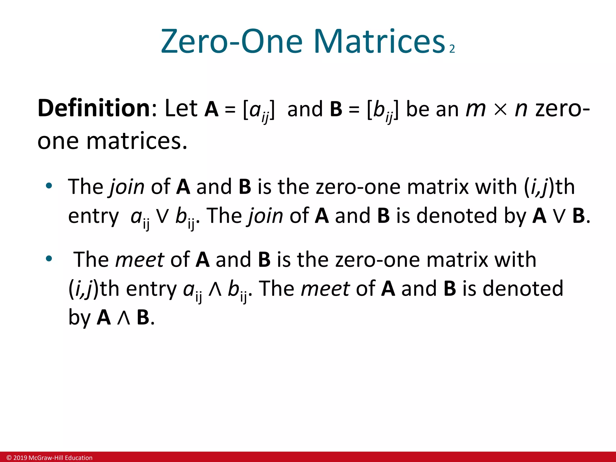 © 2019 McGraw-Hill Education
Zero-One Matrices2
Definition: Let A = [aij] and B = [bij] be an m  n zero-
one matrices.
• The join of A and B is the zero-one matrix with (i,j)th
entry aij ∨ bij. The join of A and B is denoted by A ∨ B.
• The meet of A and B is the zero-one matrix with
(i,j)th entry aij ∧ bij. The meet of A and B is denoted
by A ∧ B.
 