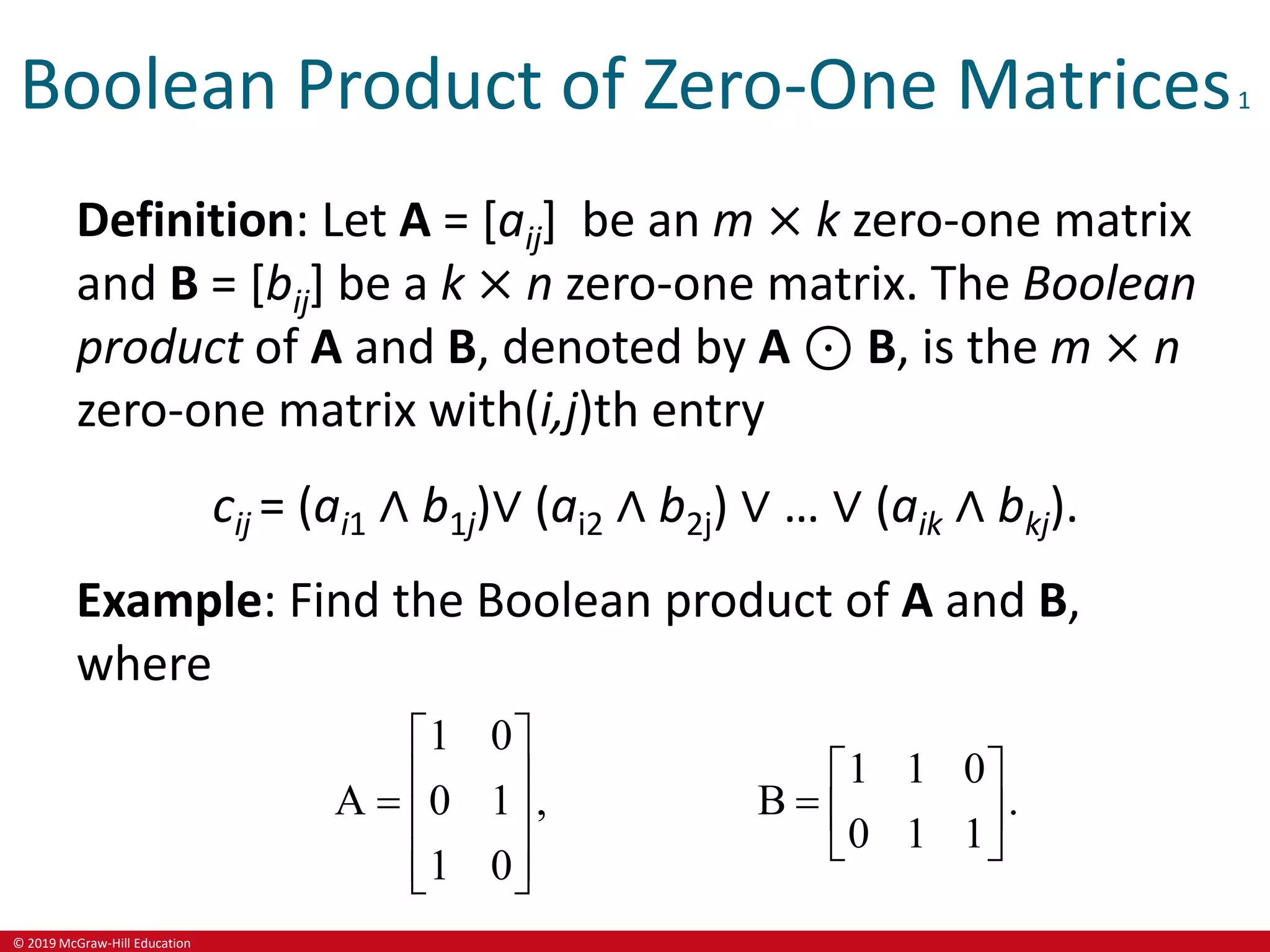 © 2019 McGraw-Hill Education
Boolean Product of Zero-One Matrices1
Definition: Let A = [aij] be an m × k zero-one matrix
and B = [bij] be a k × n zero-one matrix. The Boolean
product of A and B, denoted by A ⊙ B, is the m × n
zero-one matrix with(i,j)th entry
cij = (ai1 ∧ b1j)∨ (ai2 ∧ b2j) ∨ … ∨ (aik ∧ bkj).
Example: Find the Boolean product of A and B,
where
1 0
A 0 1 ,
1 0
 
 
  
 
 
1 1 0
B .
0 1 1
 
  
 
 
