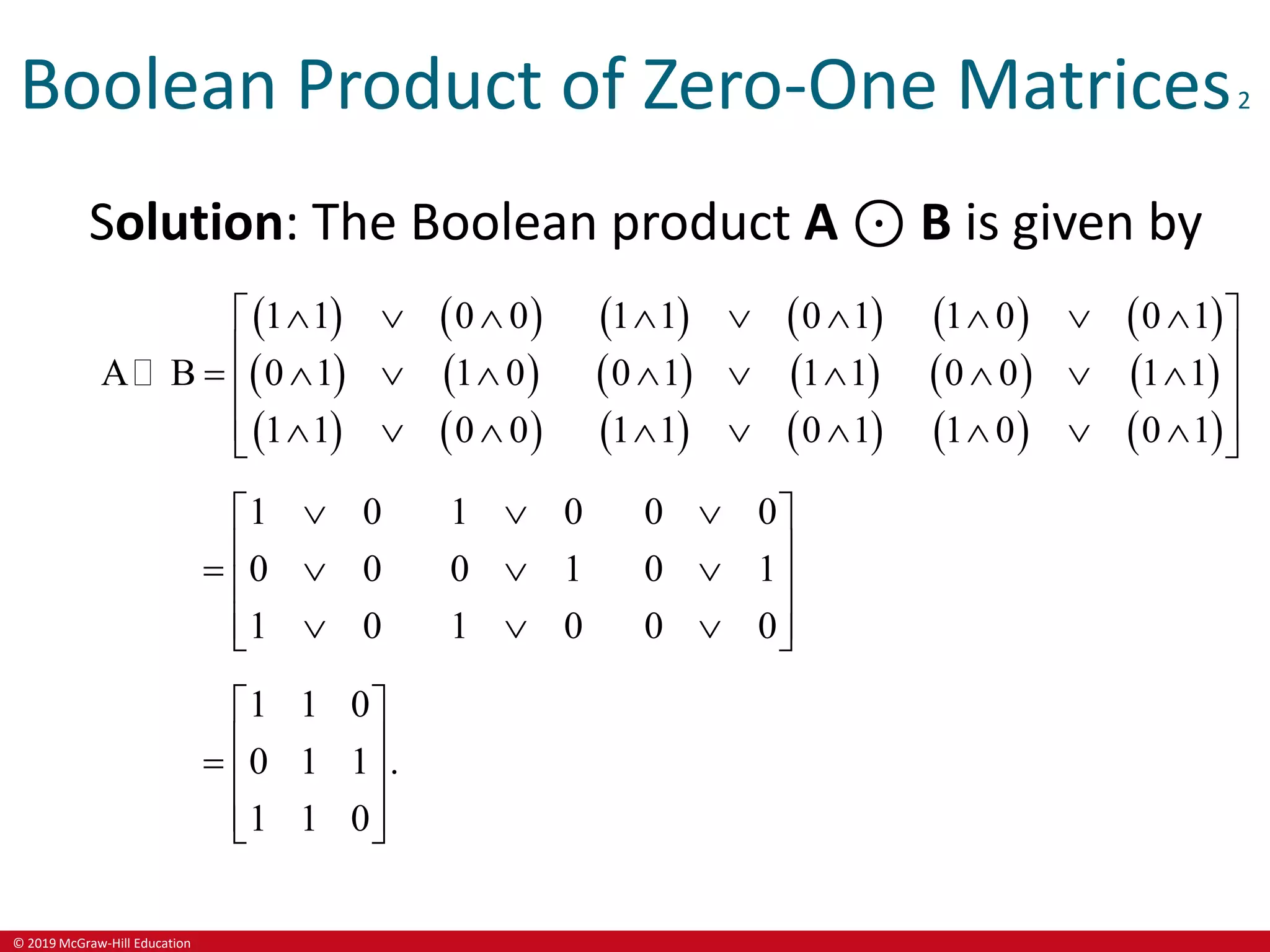 © 2019 McGraw-Hill Education
Boolean Product of Zero-One Matrices2
Solution: The Boolean product A ⊙ B is given by
   
   
   
   
   
   
   
   
   
1 1 0 0 1 1 0 1 1 0 0 1
A B 0 1 1 0 0 1 1 1 0 0 1 1
1 1 0 0 1 1 0 1 1 0 0 1
        
 
 
         
 
 
        
 
1 0 1 0 0 0
0 0 0 1 0 1
1 0 1 0 0 0
  
 
 
   
 
 
  
 
1 1 0
0 1 1 .
1 1 0
 
 
  
 
 
 