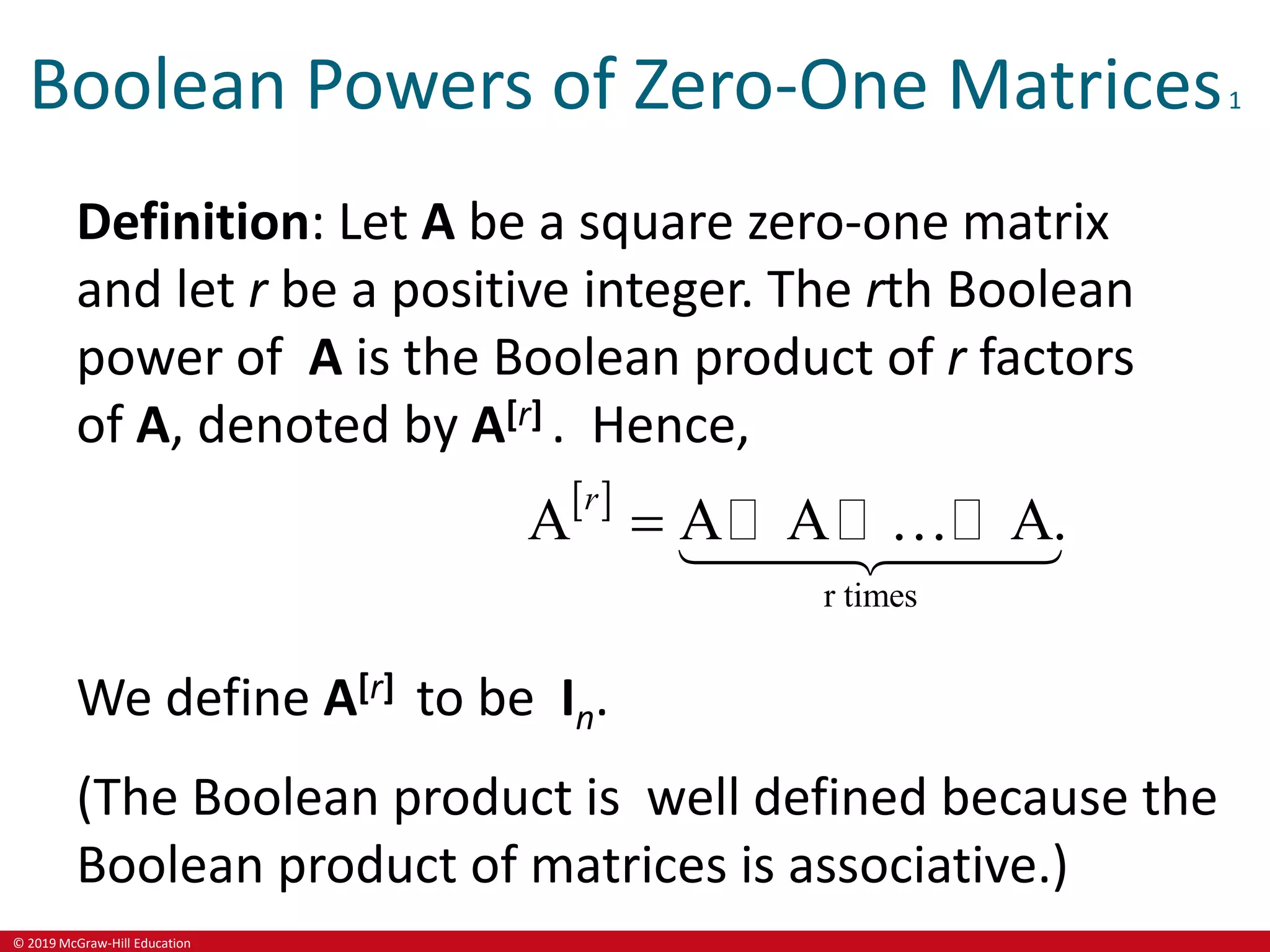 © 2019 McGraw-Hill Education
Boolean Powers of Zero-One Matrices1
Definition: Let A be a square zero-one matrix
and let r be a positive integer. The rth Boolean
power of A is the Boolean product of r factors
of A, denoted by A[r] . Hence,
 
r times
A A A A.
r

We define A[r] to be In.
(The Boolean product is well defined because the
Boolean product of matrices is associative.)
 