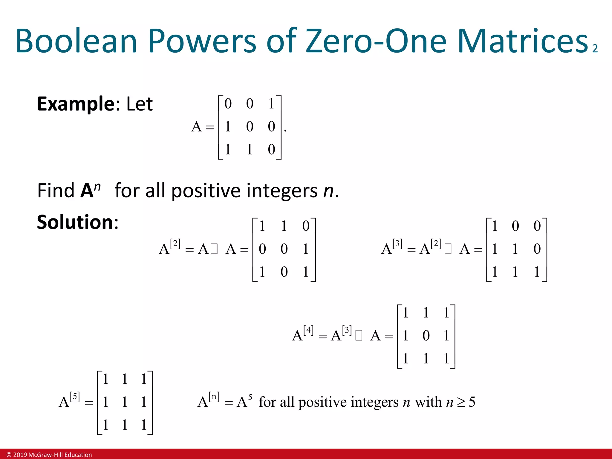 © 2019 McGraw-Hill Education
Boolean Powers of Zero-One Matrices2
Example: Let 0 0 1
A 1 0 0 .
1 1 0
 
 
  
 
 
Find An for all positive integers n.
Solution:
 
2
1 1 0
A A A 0 0 1
1 0 1
 
 
   
 
 
   
3 2
1 0 0
A A A 1 1 0
1 1 1
 
 
   
 
 
   
4 3
1 1 1
A A A 1 0 1
1 1 1
 
 
   
 
 
   
5 n 5
1 1 1
A 1 1 1 A A for all positive integers with 5
1 1 1
n n
 
 
  
 
 
 
 