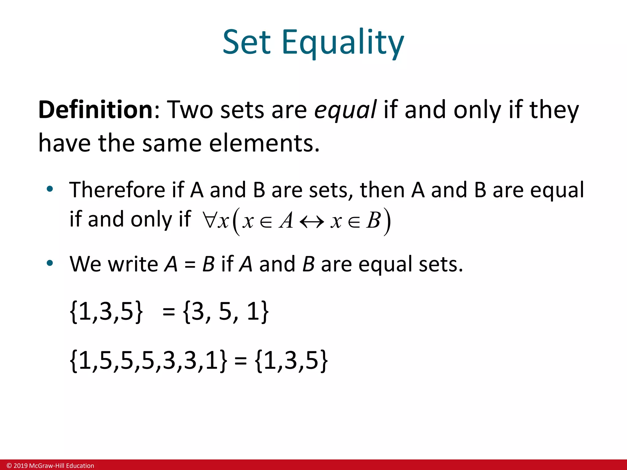 © 2019 McGraw-Hill Education
Set Equality
Definition: Two sets are equal if and only if they
have the same elements.
• Therefore if A and B are sets, then A and B are equal
if and only if  
x x A x B
   
• We write A = B if A and B are equal sets.
{1,3,5} = {3, 5, 1}
{1,5,5,5,3,3,1} = {1,3,5}
 
