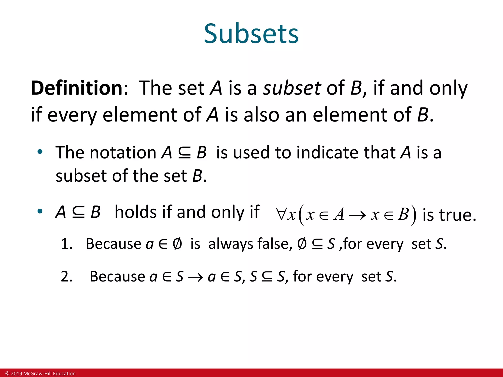 © 2019 McGraw-Hill Education
Subsets
Definition: The set A is a subset of B, if and only
if every element of A is also an element of B.
• The notation A ⊆ B is used to indicate that A is a
subset of the set B.
• A ⊆ B holds if and only if  
x x A x B
    is true.
1. Because a ∈ ∅ is always false, ∅ ⊆ S ,for every set S.
2. Because a ∈ S  a ∈ S, S ⊆ S, for every set S.
 
