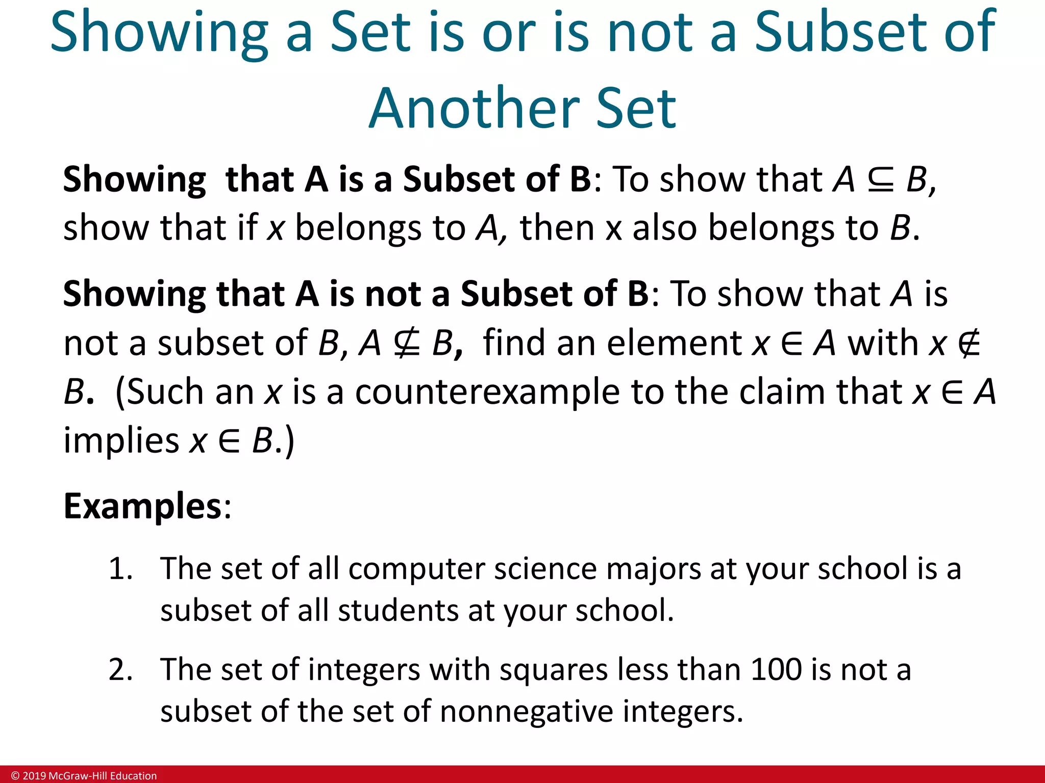 © 2019 McGraw-Hill Education
Showing a Set is or is not a Subset of
Another Set
Showing that A is a Subset of B: To show that A ⊆ B,
show that if x belongs to A, then x also belongs to B.
Showing that A is not a Subset of B: To show that A is
not a subset of B, A ⊈ B, find an element x ∈ A with x ∉
B. (Such an x is a counterexample to the claim that x ∈ A
implies x ∈ B.)
Examples:
1. The set of all computer science majors at your school is a
subset of all students at your school.
2. The set of integers with squares less than 100 is not a
subset of the set of nonnegative integers.
 