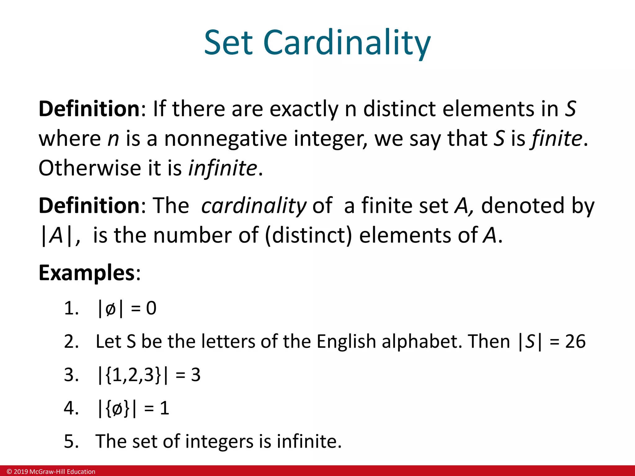 © 2019 McGraw-Hill Education
Set Cardinality
Definition: If there are exactly n distinct elements in S
where n is a nonnegative integer, we say that S is finite.
Otherwise it is infinite.
Definition: The cardinality of a finite set A, denoted by
|A|, is the number of (distinct) elements of A.
Examples:
1. |ø| = 0
2. Let S be the letters of the English alphabet. Then |S| = 26
3. |{1,2,3}| = 3
4. |{ø}| = 1
5. The set of integers is infinite.
 