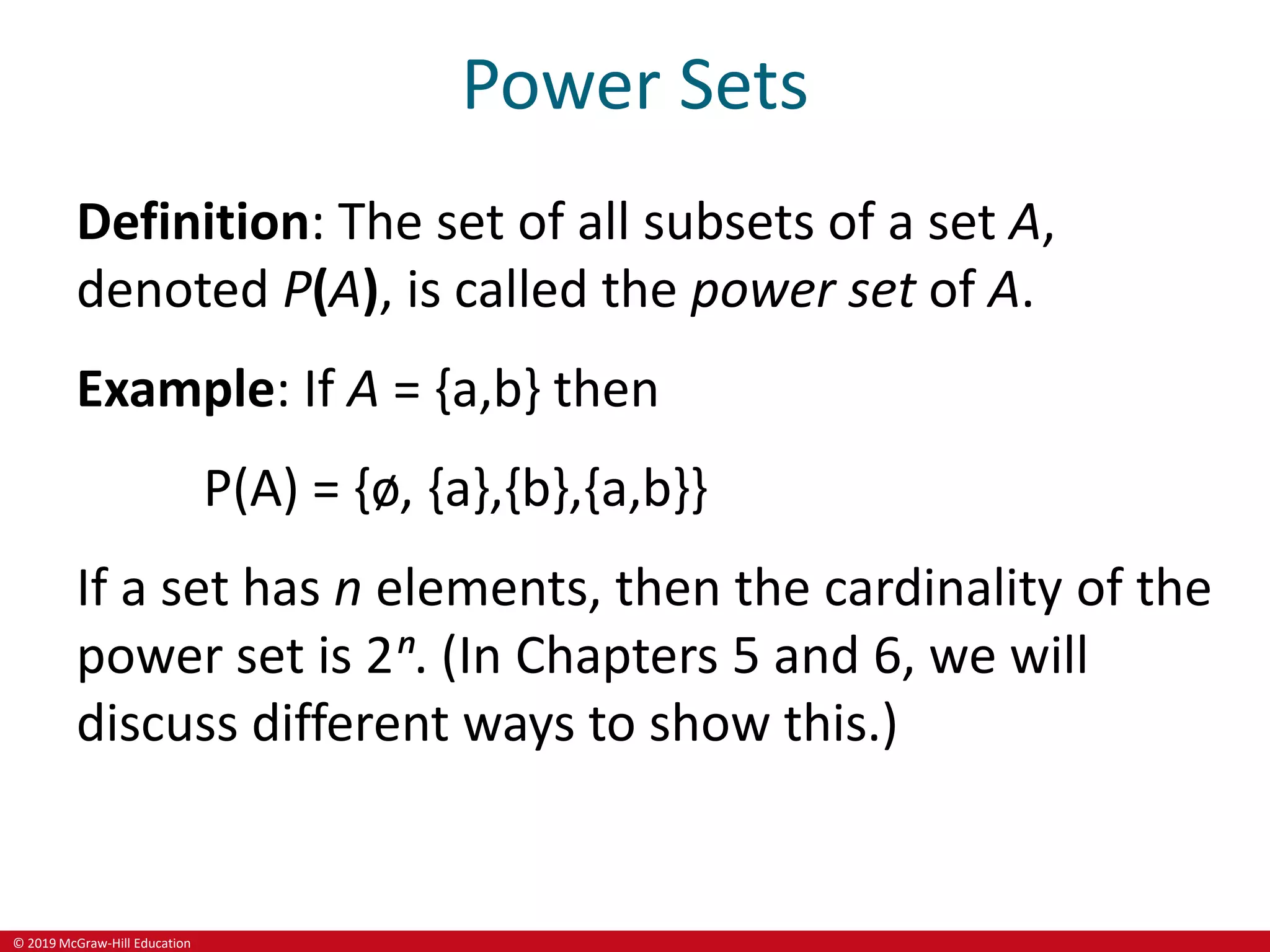© 2019 McGraw-Hill Education
Power Sets
Definition: The set of all subsets of a set A,
denoted P(A), is called the power set of A.
Example: If A = {a,b} then
P(A) = {ø, {a},{b},{a,b}}
If a set has n elements, then the cardinality of the
power set is 2ⁿ. (In Chapters 5 and 6, we will
discuss different ways to show this.)
 