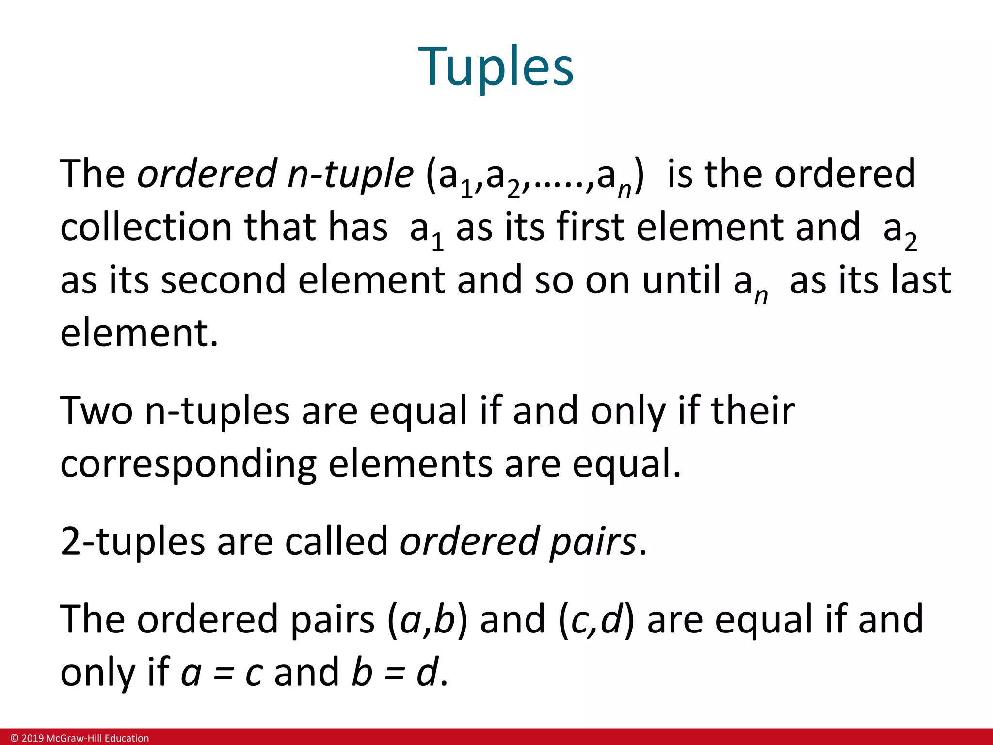 © 2019 McGraw-Hill Education
Tuples
The ordered n-tuple (a1,a2,…..,an) is the ordered
collection that has a1 as its first element and a2
as its second element and so on until an as its last
element.
Two n-tuples are equal if and only if their
corresponding elements are equal.
2-tuples are called ordered pairs.
The ordered pairs (a,b) and (c,d) are equal if and
only if a = c and b = d.
 