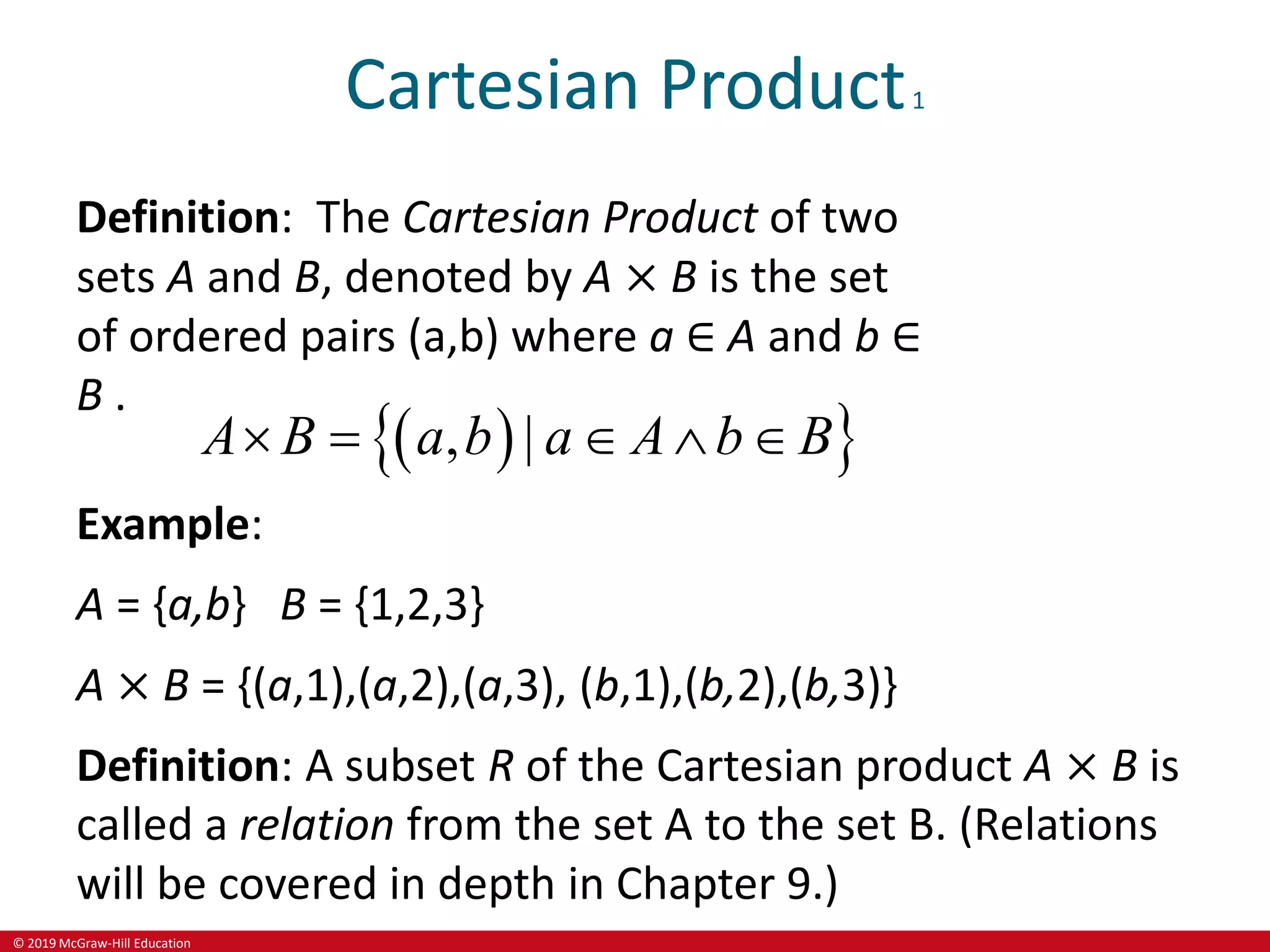 © 2019 McGraw-Hill Education
Cartesian Product1
Definition: The Cartesian Product of two
sets A and B, denoted by A × B is the set
of ordered pairs (a,b) where a ∈ A and b ∈
B .
 
 
, |
A B a b a A b B
    
Example:
A = {a,b} B = {1,2,3}
A × B = {(a,1),(a,2),(a,3), (b,1),(b,2),(b,3)}
Definition: A subset R of the Cartesian product A × B is
called a relation from the set A to the set B. (Relations
will be covered in depth in Chapter 9.)
 