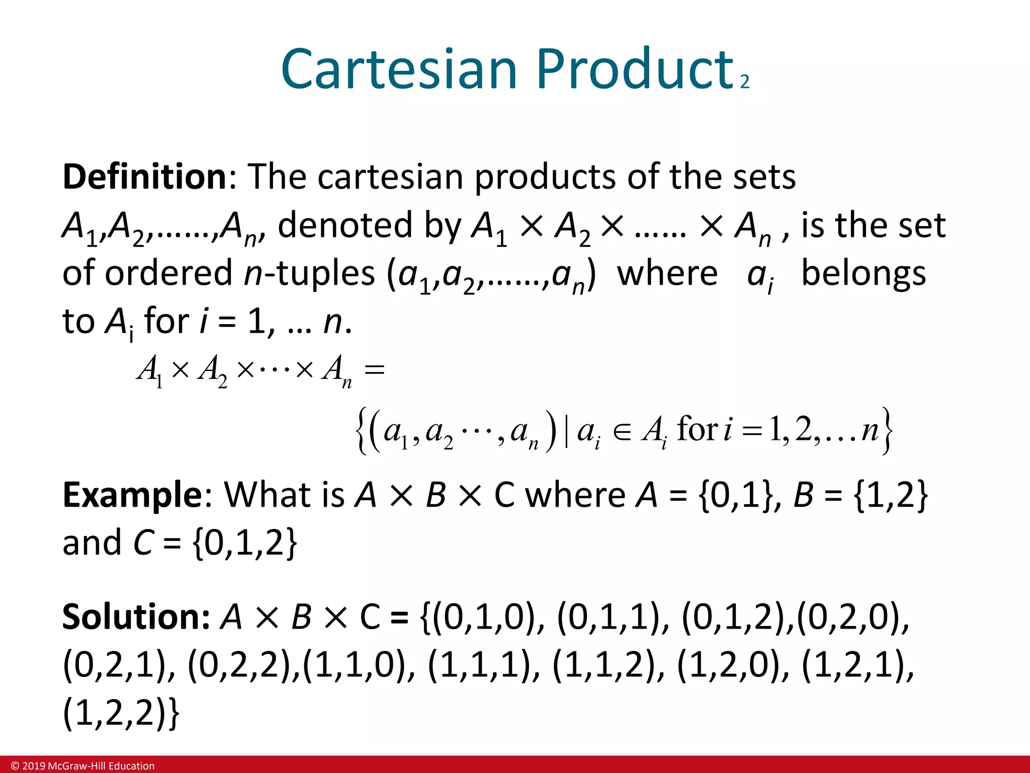 © 2019 McGraw-Hill Education
Cartesian Product2
Definition: The cartesian products of the sets
A1,A2,……,An, denoted by A1 × A2 × …… × An , is the set
of ordered n-tuples (a1,a2,……,an) where ai belongs
to Ai for i = 1, … n.
 
 
1 2
1 2
, , | for 1,2,
n
n i i
A A A
a a a a A i n
   
 
Example: What is A × B × C where A = {0,1}, B = {1,2}
and C = {0,1,2}
Solution: A × B × C = {(0,1,0), (0,1,1), (0,1,2),(0,2,0),
(0,2,1), (0,2,2),(1,1,0), (1,1,1), (1,1,2), (1,2,0), (1,2,1),
(1,2,2)}
 