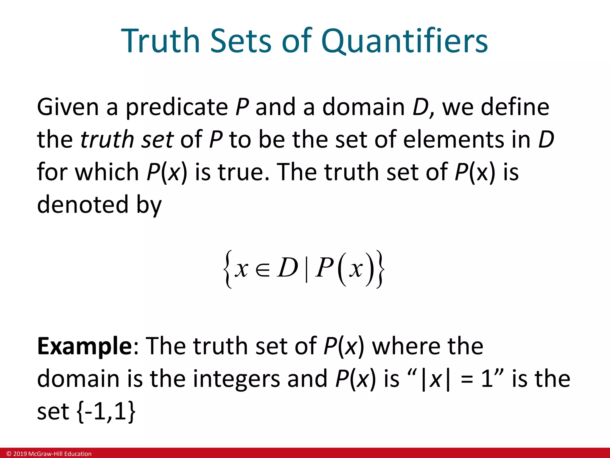 © 2019 McGraw-Hill Education
Truth Sets of Quantifiers
Given a predicate P and a domain D, we define
the truth set of P to be the set of elements in D
for which P(x) is true. The truth set of P(x) is
denoted by
 
 
|
x D P x

Example: The truth set of P(x) where the
domain is the integers and P(x) is “|x| = 1” is the
set {-1,1}
 
