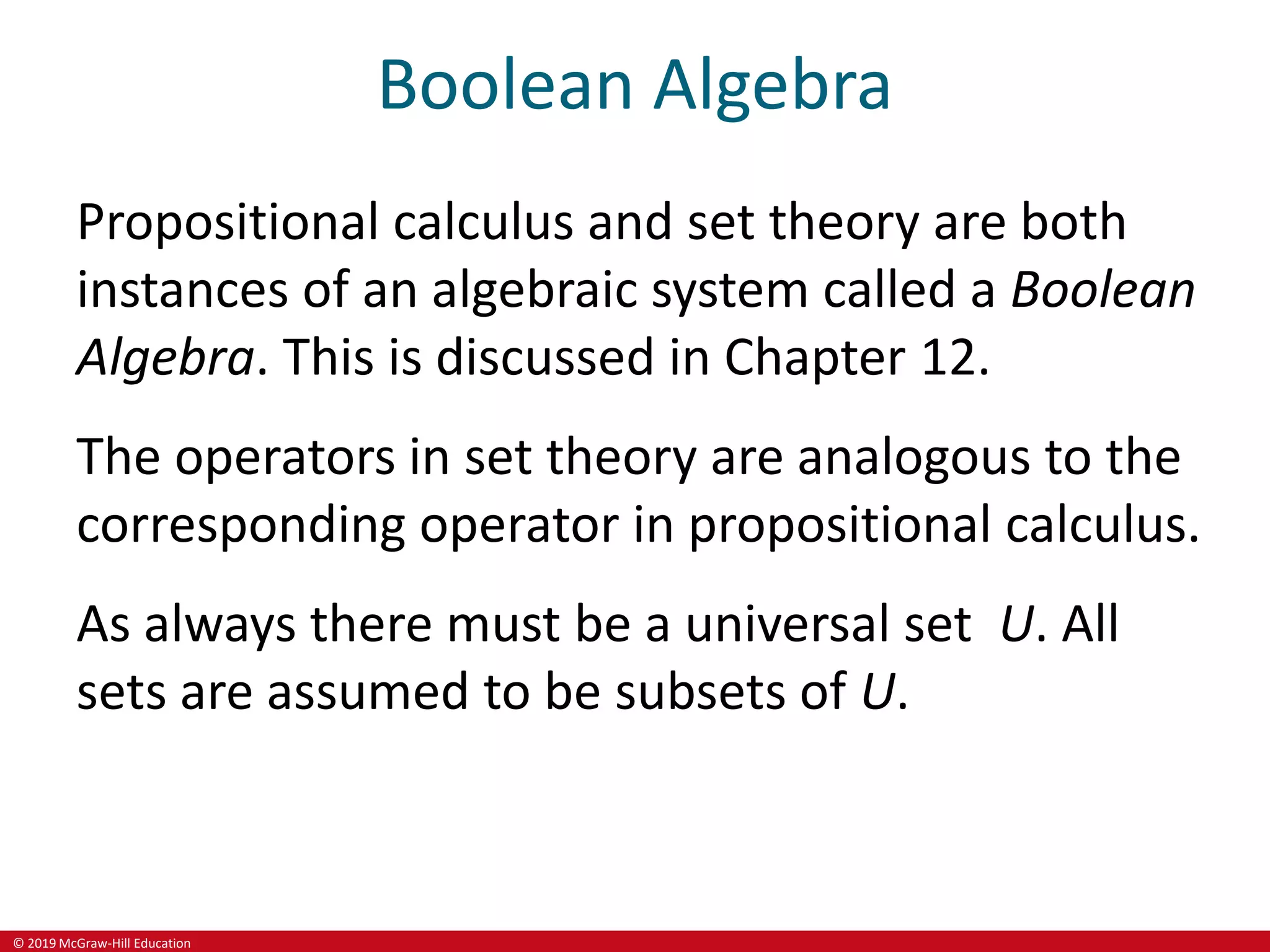 © 2019 McGraw-Hill Education
Boolean Algebra
Propositional calculus and set theory are both
instances of an algebraic system called a Boolean
Algebra. This is discussed in Chapter 12.
The operators in set theory are analogous to the
corresponding operator in propositional calculus.
As always there must be a universal set U. All
sets are assumed to be subsets of U.
 