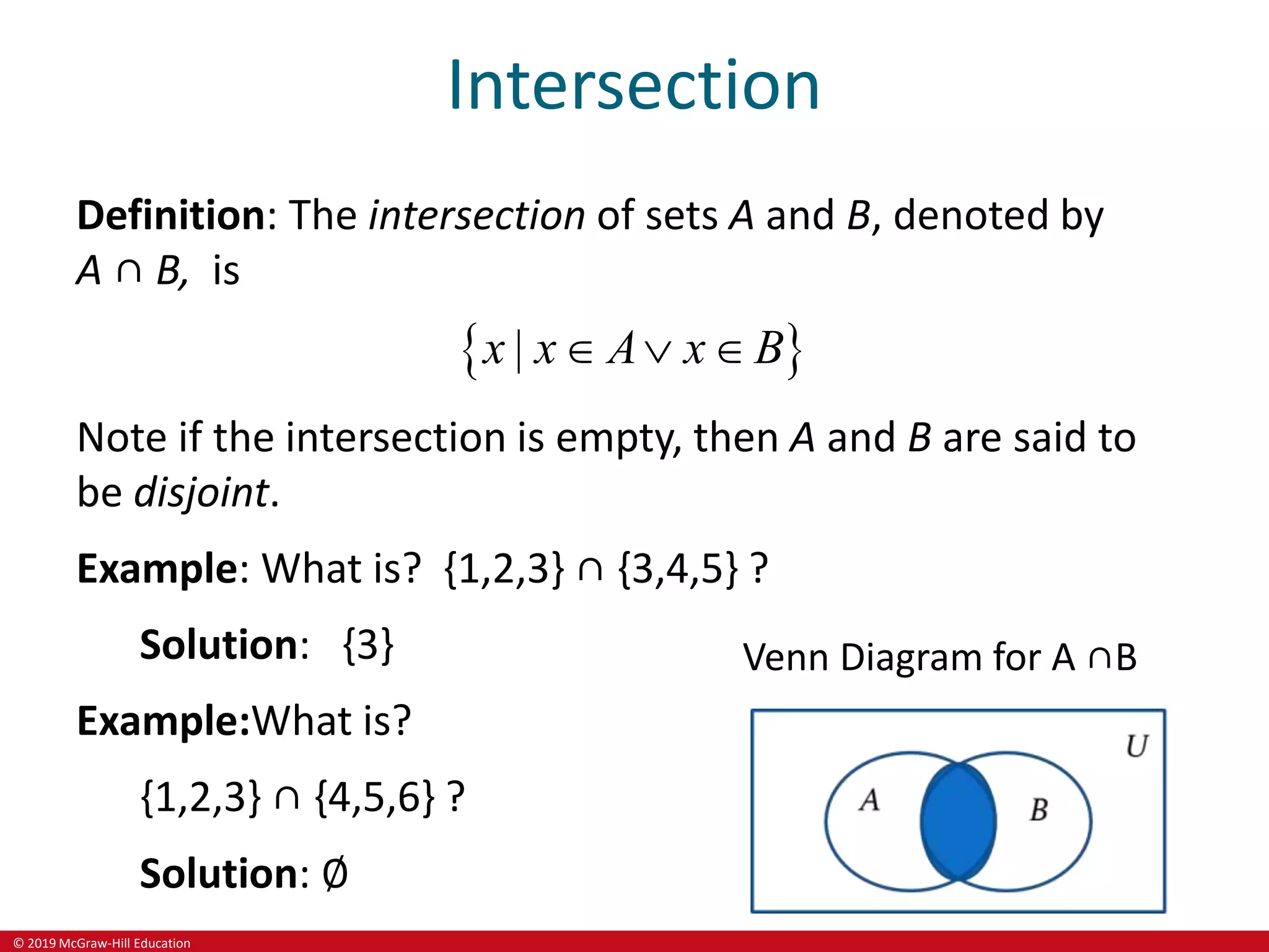 © 2019 McGraw-Hill Education
Intersection
Definition: The intersection of sets A and B, denoted by
A ∩ B, is
 
|
x x A x B
  
Note if the intersection is empty, then A and B are said to
be disjoint.
Example: What is? {1,2,3} ∩ {3,4,5} ?
Solution: {3}
Example:What is?
{1,2,3} ∩ {4,5,6} ?
Solution: ∅
Venn Diagram for A ∩B
 