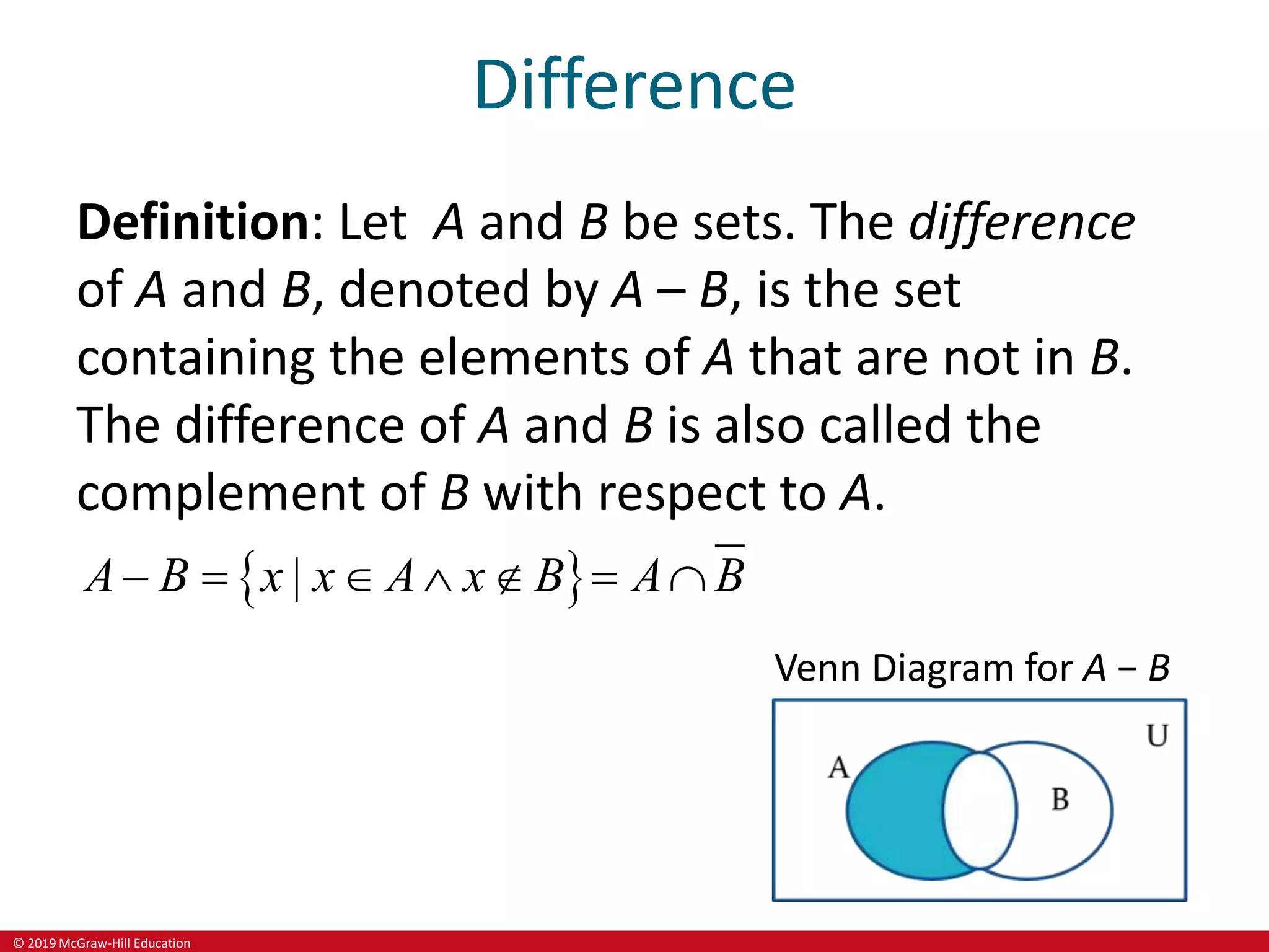 © 2019 McGraw-Hill Education
Difference
Definition: Let A and B be sets. The difference
of A and B, denoted by A – B, is the set
containing the elements of A that are not in B.
The difference of A and B is also called the
complement of B with respect to A.
 
– |
A B x x A x B A B
     
Venn Diagram for A − B
 