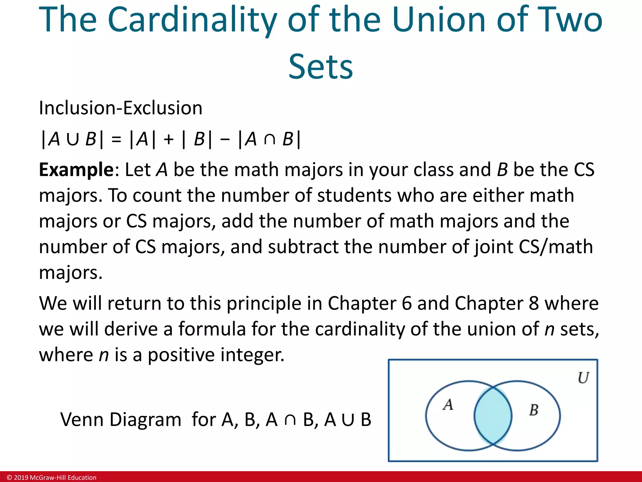 © 2019 McGraw-Hill Education
The Cardinality of the Union of Two
Sets
Inclusion-Exclusion
|A ∪ B| = |A| + | B| − |A ∩ B|
Example: Let A be the math majors in your class and B be the CS
majors. To count the number of students who are either math
majors or CS majors, add the number of math majors and the
number of CS majors, and subtract the number of joint CS/math
majors.
We will return to this principle in Chapter 6 and Chapter 8 where
we will derive a formula for the cardinality of the union of n sets,
where n is a positive integer.
Venn Diagram for A, B, A ∩ B, A ∪ B
 