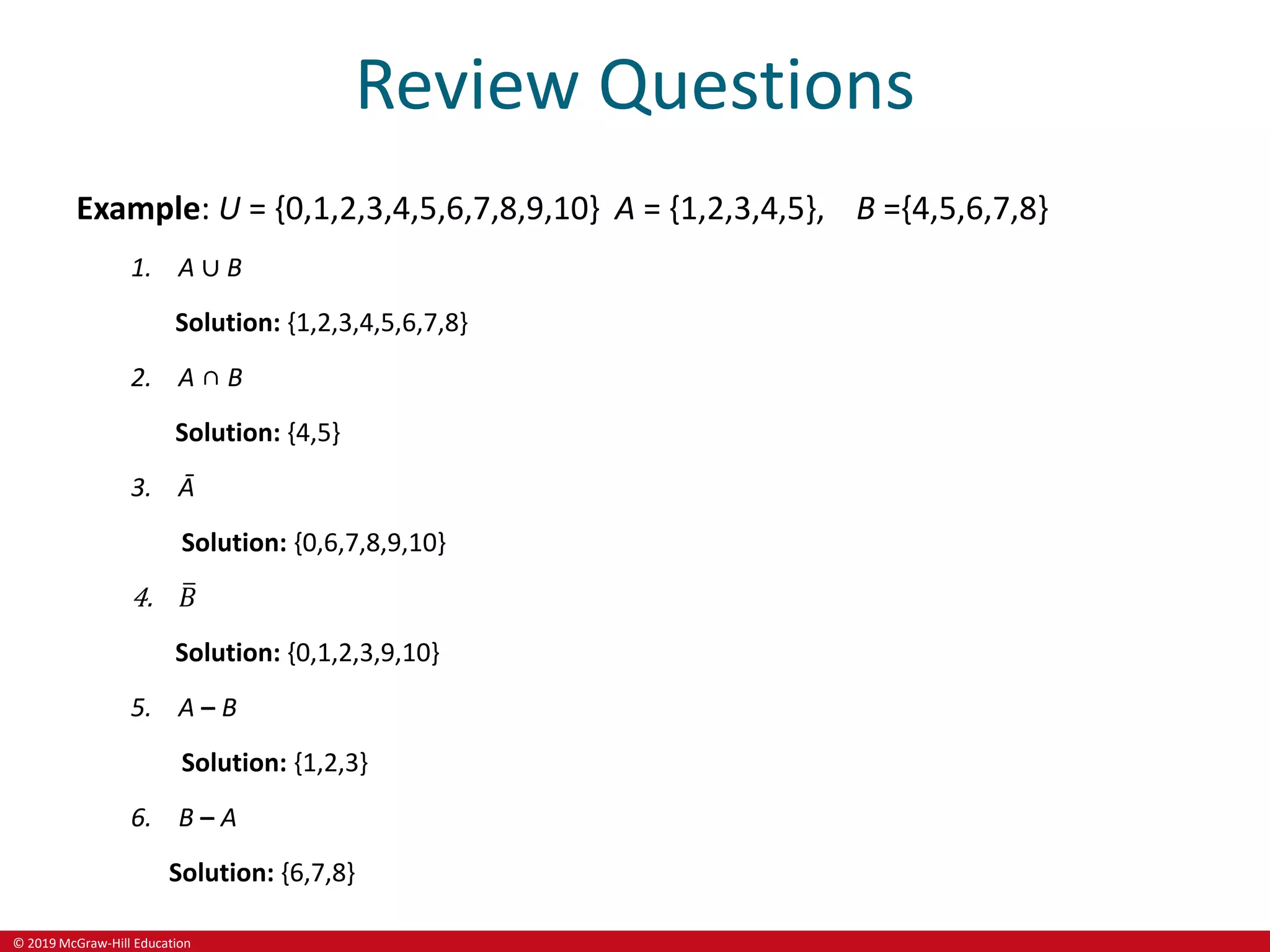 © 2019 McGraw-Hill Education
Review Questions
Example: U = {0,1,2,3,4,5,6,7,8,9,10} A = {1,2,3,4,5}, B ={4,5,6,7,8}
1. A ∪ B
Solution: {1,2,3,4,5,6,7,8}
2. A ∩ B
Solution: {4,5}
3. Ā
Solution: {0,6,7,8,9,10}
4. 𝐵
Solution: {0,1,2,3,9,10}
5. A – B
Solution: {1,2,3}
6. B – A
Solution: {6,7,8}
 