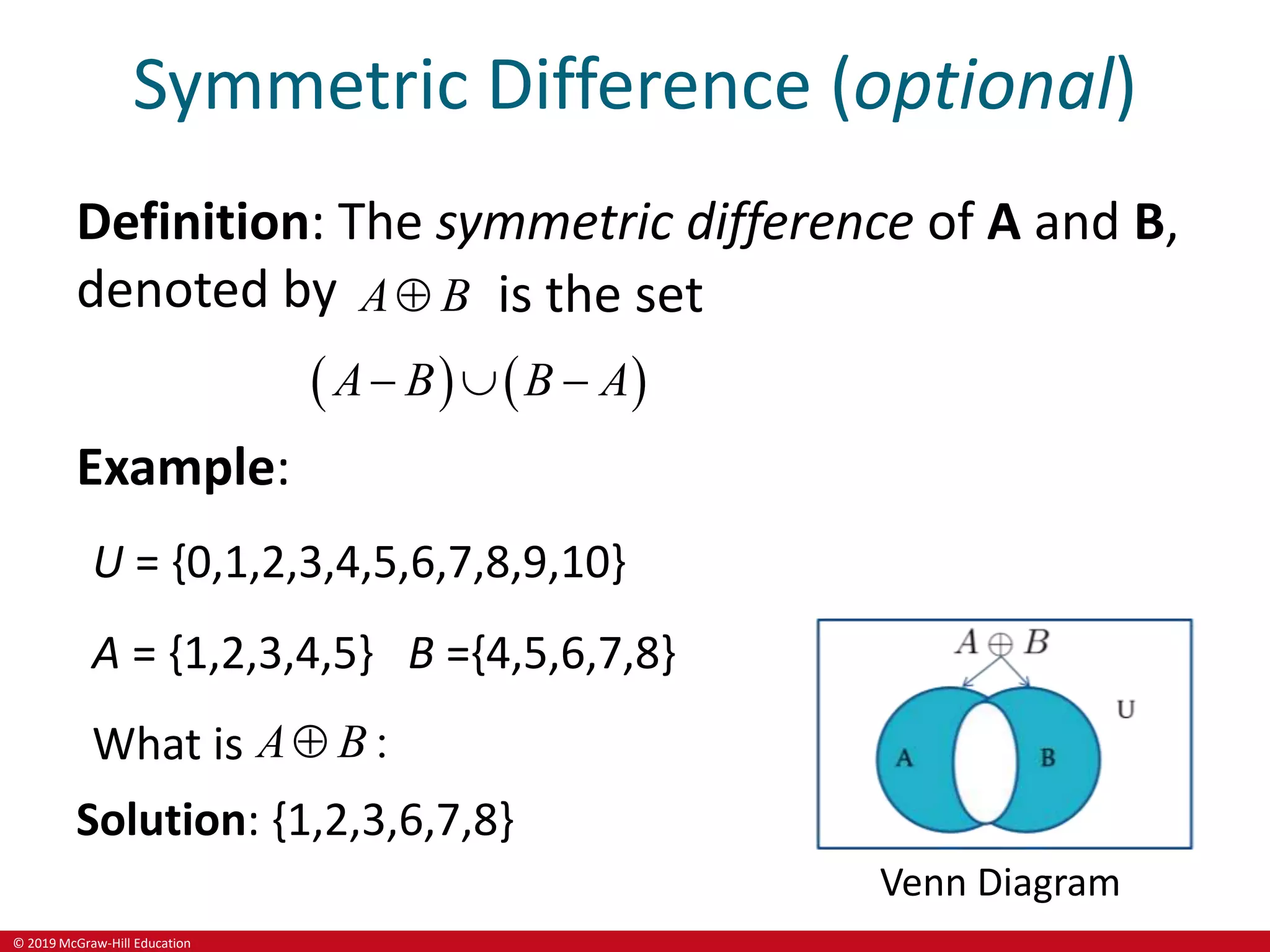 © 2019 McGraw-Hill Education
Symmetric Difference (optional)
Definition: The symmetric difference of A and B,
denoted by A B
 is the set
   
A B B A
  
Example:
U = {0,1,2,3,4,5,6,7,8,9,10}
A = {1,2,3,4,5} B ={4,5,6,7,8}
What is :
A B

Solution: {1,2,3,6,7,8}
Venn Diagram
 