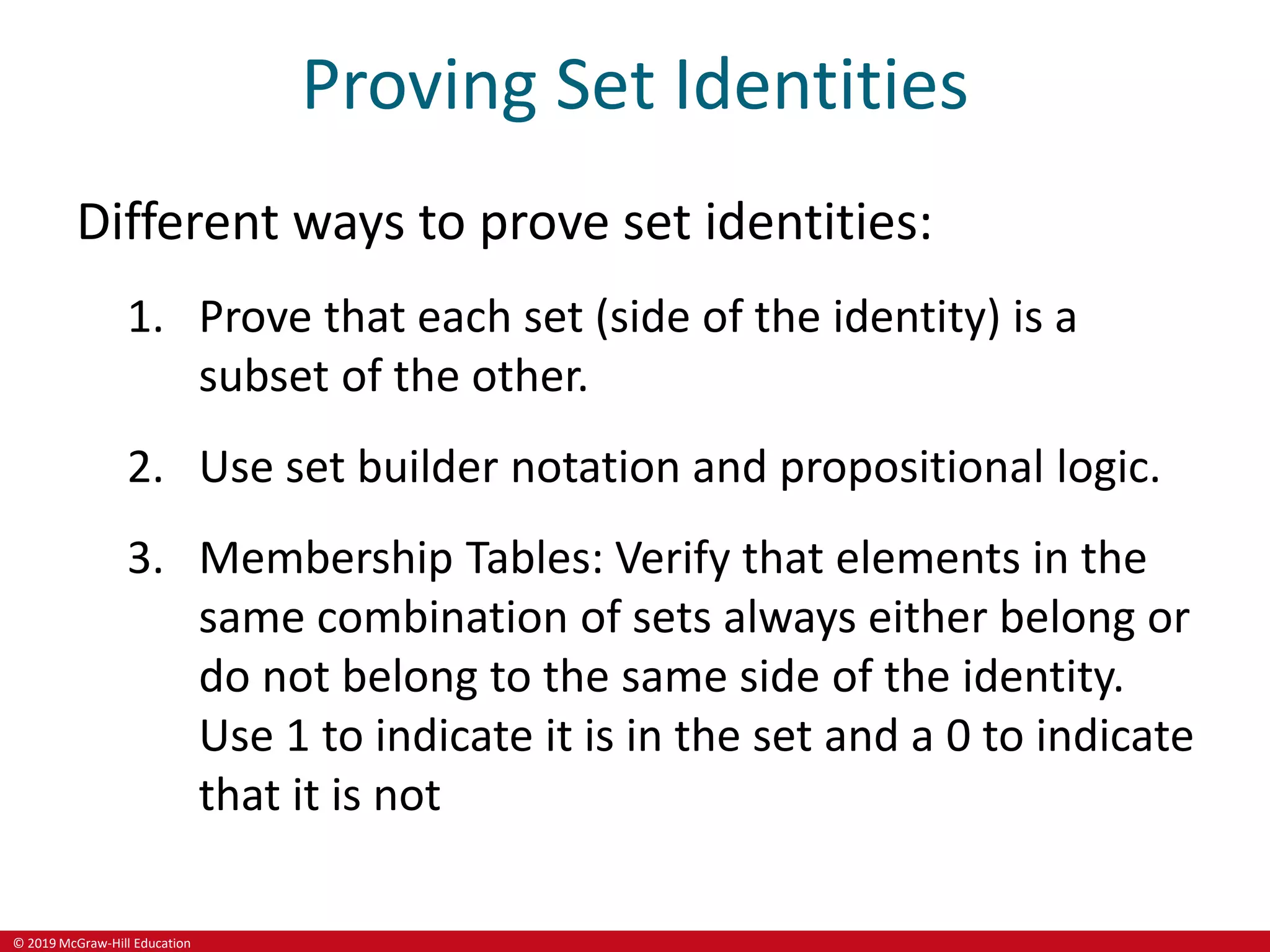 © 2019 McGraw-Hill Education
Proving Set Identities
Different ways to prove set identities:
1. Prove that each set (side of the identity) is a
subset of the other.
2. Use set builder notation and propositional logic.
3. Membership Tables: Verify that elements in the
same combination of sets always either belong or
do not belong to the same side of the identity.
Use 1 to indicate it is in the set and a 0 to indicate
that it is not
 