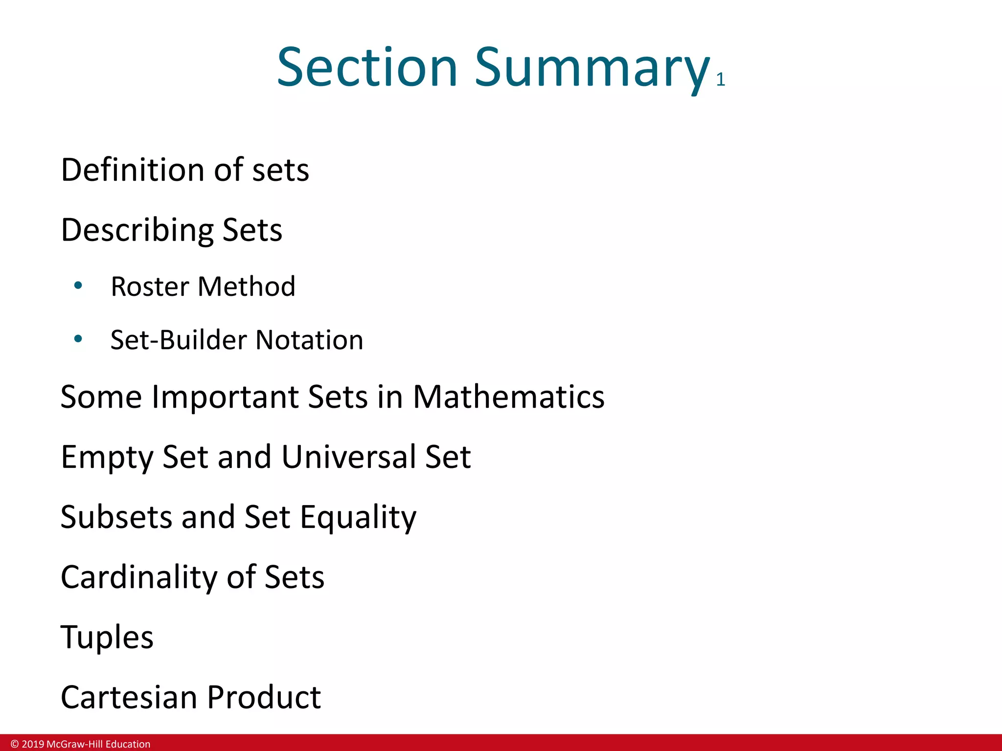 © 2019 McGraw-Hill Education
Section Summary1
Definition of sets
Describing Sets
• Roster Method
• Set-Builder Notation
Some Important Sets in Mathematics
Empty Set and Universal Set
Subsets and Set Equality
Cardinality of Sets
Tuples
Cartesian Product
 