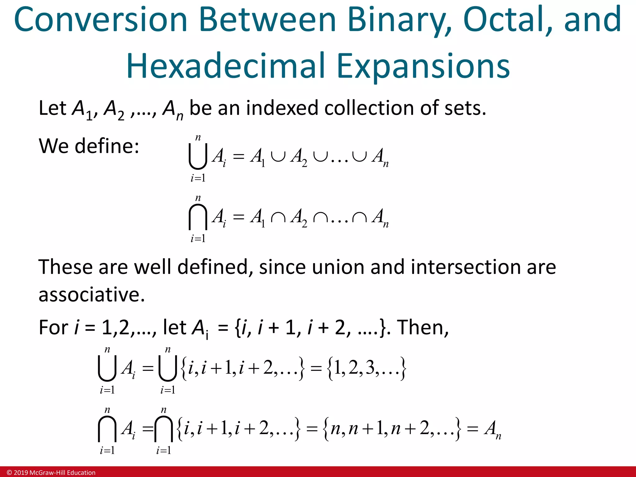 © 2019 McGraw-Hill Education
Conversion Between Binary, Octal, and
Hexadecimal Expansions
Let A1, A2 ,…, An be an indexed collection of sets.
We define:
1 2
1
1 2
1
n
i n
i
n
i n
i
A A A A
A A A A


   
   
These are well defined, since union and intersection are
associative.
For i = 1,2,…, let Ai = {i, i + 1, i + 2, ….}. Then,
   
   
1 1
1 1
, 1, 2, 1,2,3,
, 1, 2, , 1, 2,
n n
i
i i
n n
i n
i i
A i i i
A i i i n n n A
 
 
   
      
 