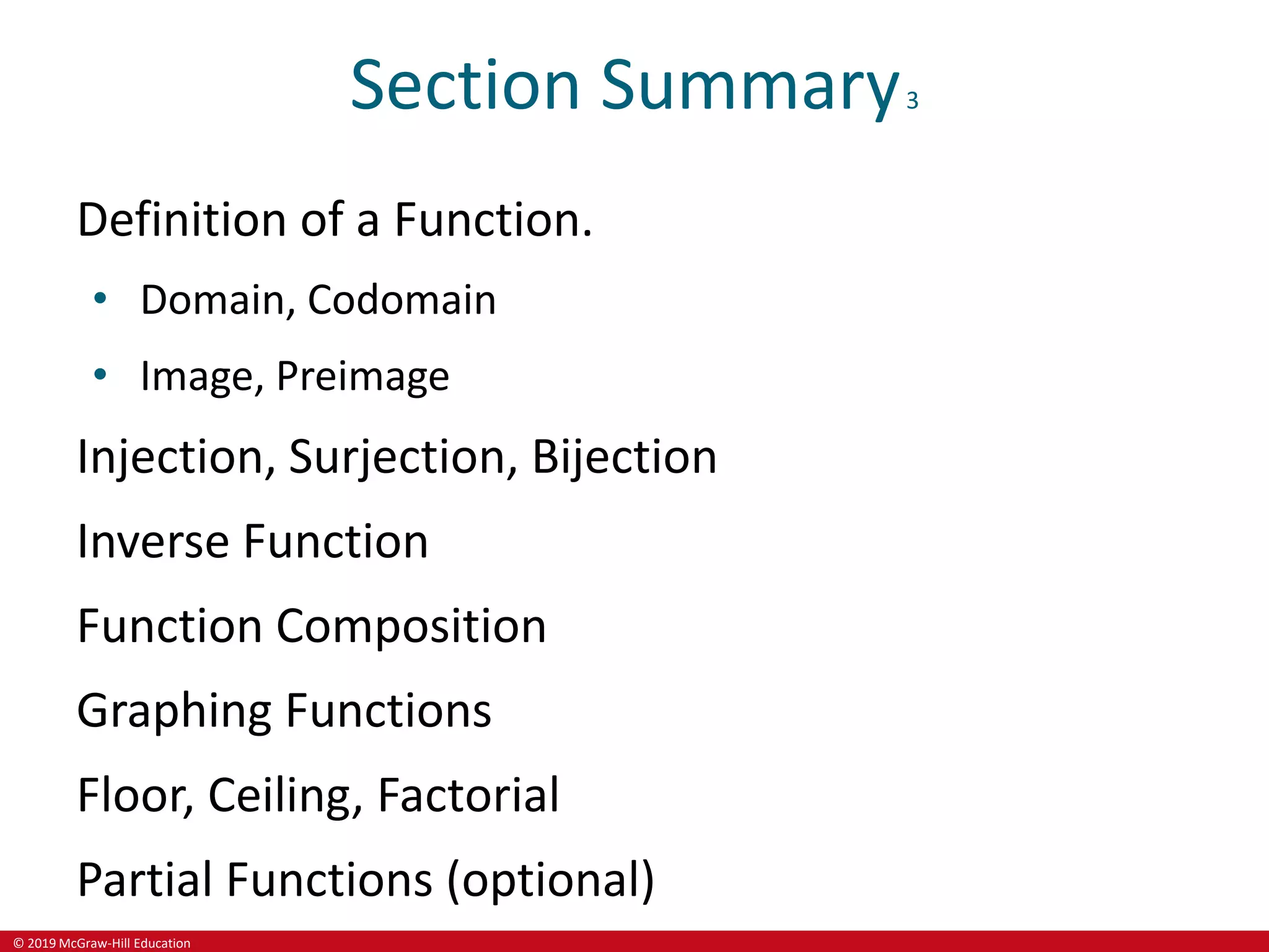 © 2019 McGraw-Hill Education
Section Summary3
Definition of a Function.
• Domain, Codomain
• Image, Preimage
Injection, Surjection, Bijection
Inverse Function
Function Composition
Graphing Functions
Floor, Ceiling, Factorial
Partial Functions (optional)
 