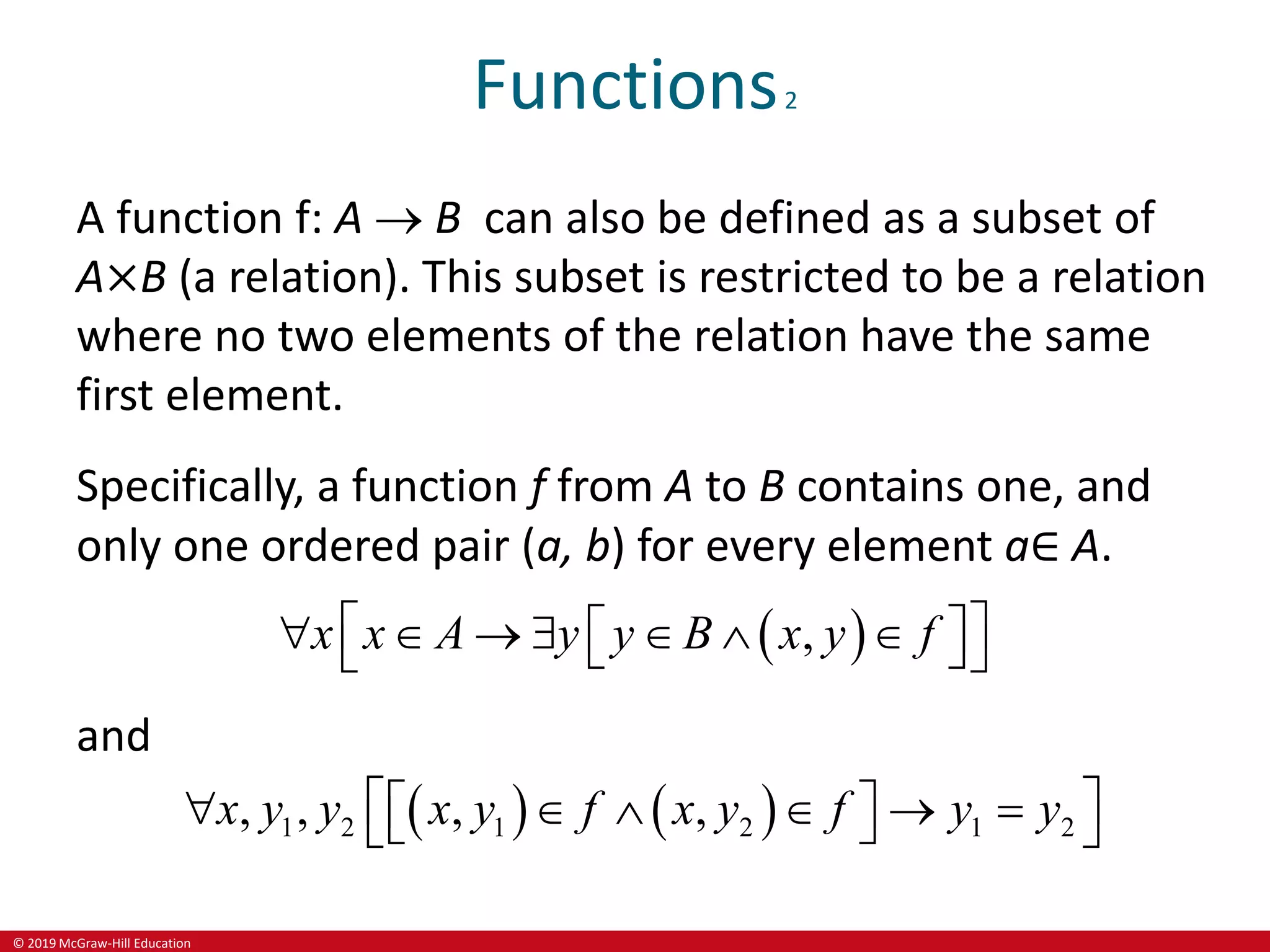 © 2019 McGraw-Hill Education
Functions2
A function f: A  B can also be defined as a subset of
A×B (a relation). This subset is restricted to be a relation
where no two elements of the relation have the same
first element.
Specifically, a function f from A to B contains one, and
only one ordered pair (a, b) for every element a∈ A.
 
,
x x A y y B x y f
 
      
 
 
 
and
   
1 2 1 2 1 2
, , , ,
x y y x y f x y f y y
 
     
 
 
 
 