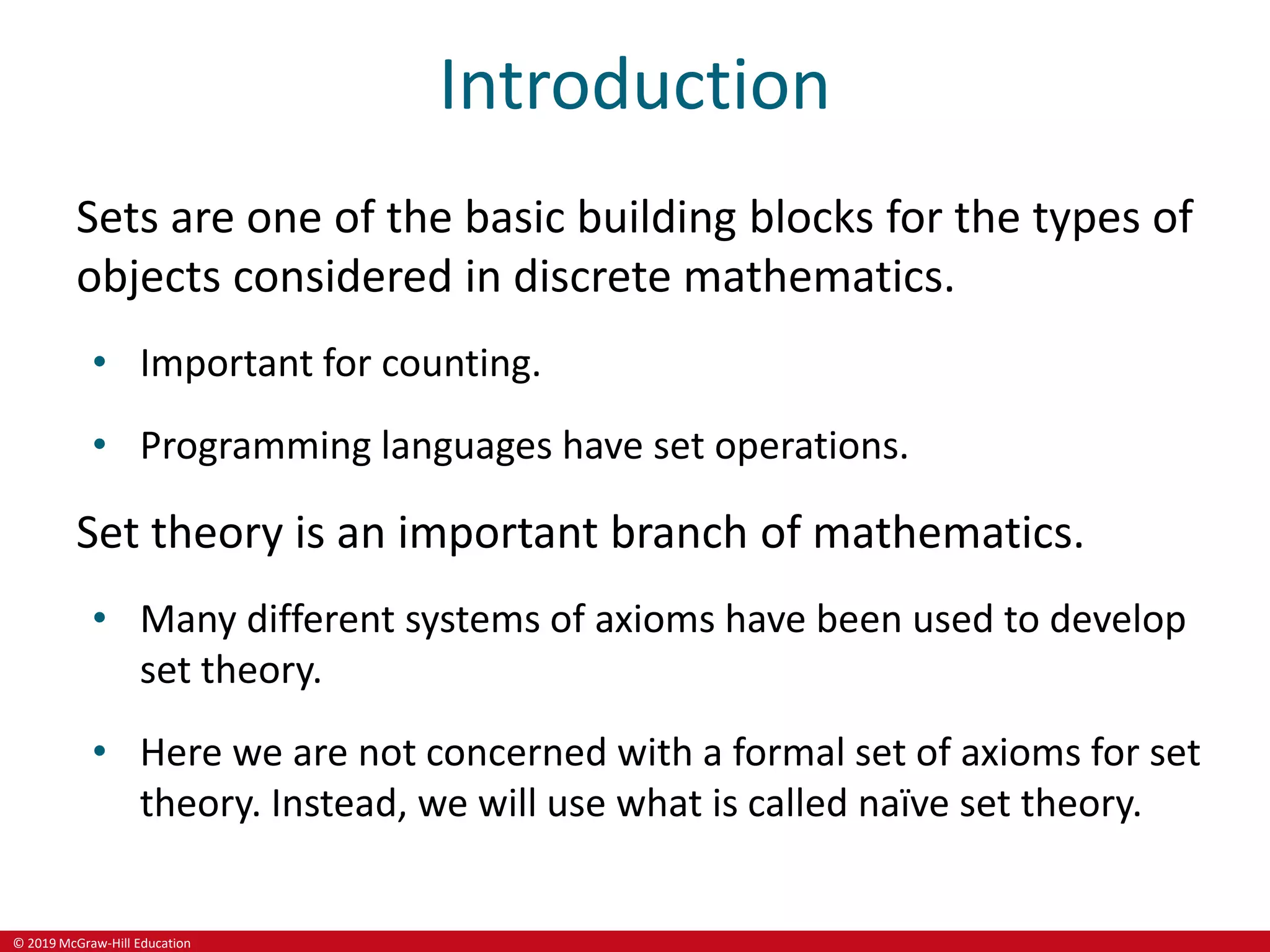 © 2019 McGraw-Hill Education
Introduction
Sets are one of the basic building blocks for the types of
objects considered in discrete mathematics.
• Important for counting.
• Programming languages have set operations.
Set theory is an important branch of mathematics.
• Many different systems of axioms have been used to develop
set theory.
• Here we are not concerned with a formal set of axioms for set
theory. Instead, we will use what is called naïve set theory.
 