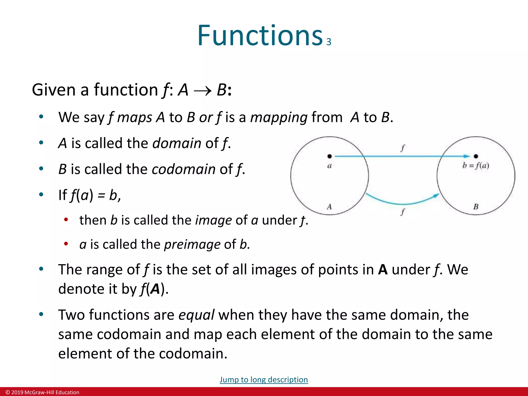 © 2019 McGraw-Hill Education
Functions3
Given a function f: A  B:
• We say f maps A to B or f is a mapping from A to B.
• A is called the domain of f.
• B is called the codomain of f.
• If f(a) = b,
• then b is called the image of a under f.
• a is called the preimage of b.
• The range of f is the set of all images of points in A under f. We
denote it by f(A).
• Two functions are equal when they have the same domain, the
same codomain and map each element of the domain to the same
element of the codomain.
Jump to long description
 