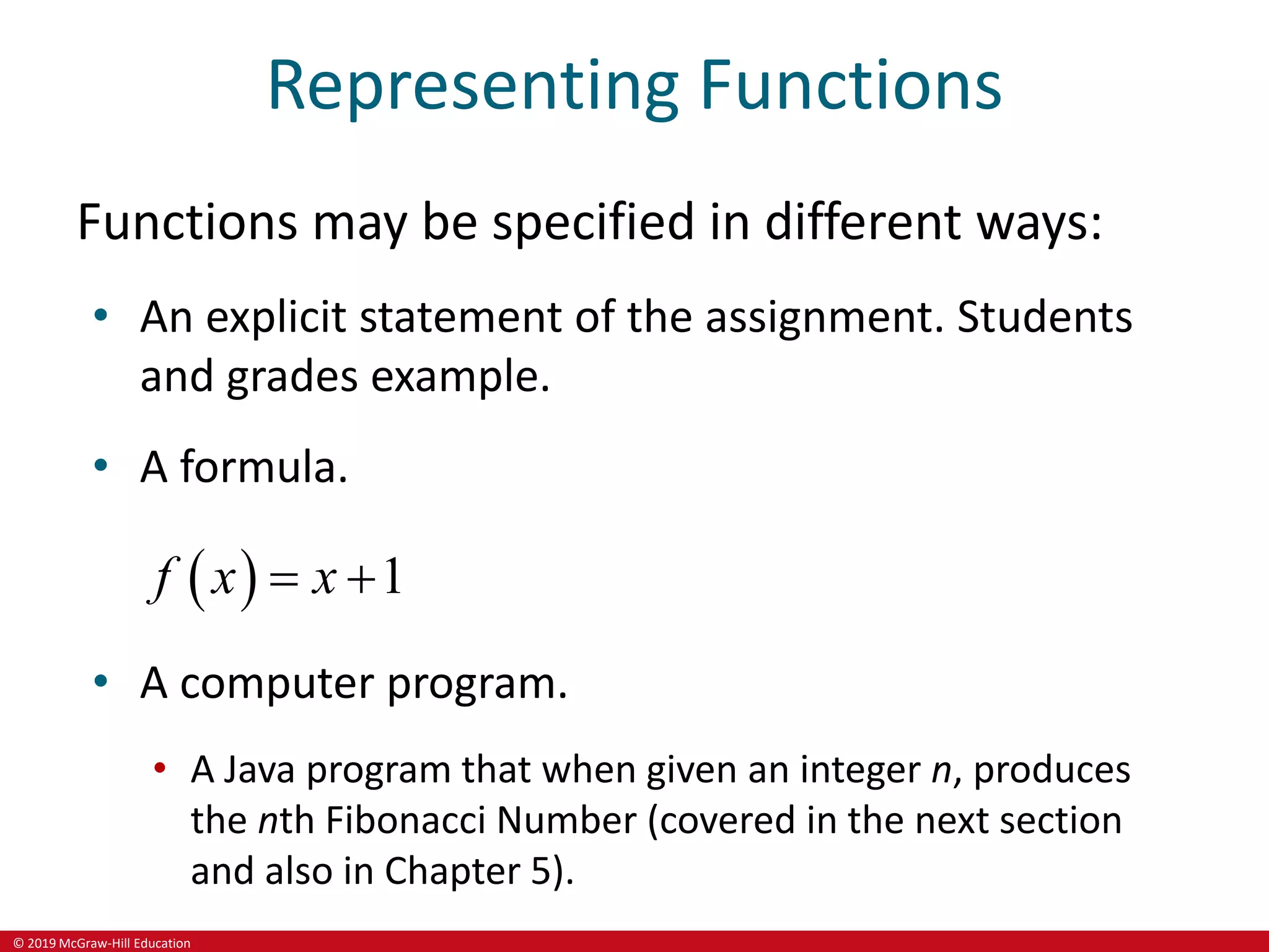 © 2019 McGraw-Hill Education
Representing Functions
Functions may be specified in different ways:
• An explicit statement of the assignment. Students
and grades example.
• A formula.
  1
f x x
 
• A computer program.
• A Java program that when given an integer n, produces
the nth Fibonacci Number (covered in the next section
and also in Chapter 5).
 