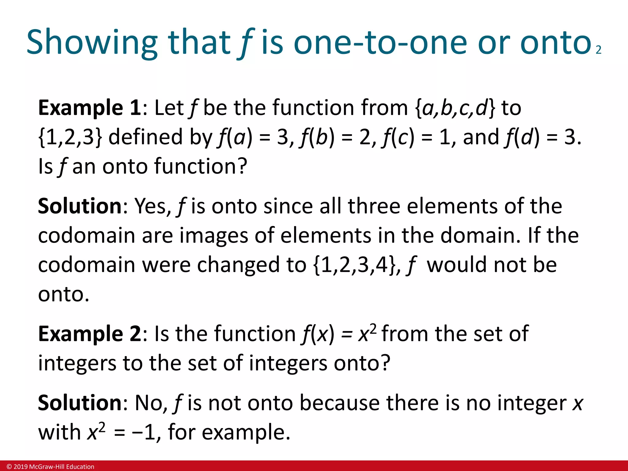 © 2019 McGraw-Hill Education
Showing that f is one-to-one or onto2
Example 1: Let f be the function from {a,b,c,d} to
{1,2,3} defined by f(a) = 3, f(b) = 2, f(c) = 1, and f(d) = 3.
Is f an onto function?
Solution: Yes, f is onto since all three elements of the
codomain are images of elements in the domain. If the
codomain were changed to {1,2,3,4}, f would not be
onto.
Example 2: Is the function f(x) = x2 from the set of
integers to the set of integers onto?
Solution: No, f is not onto because there is no integer x
with x2 = −1, for example.
 