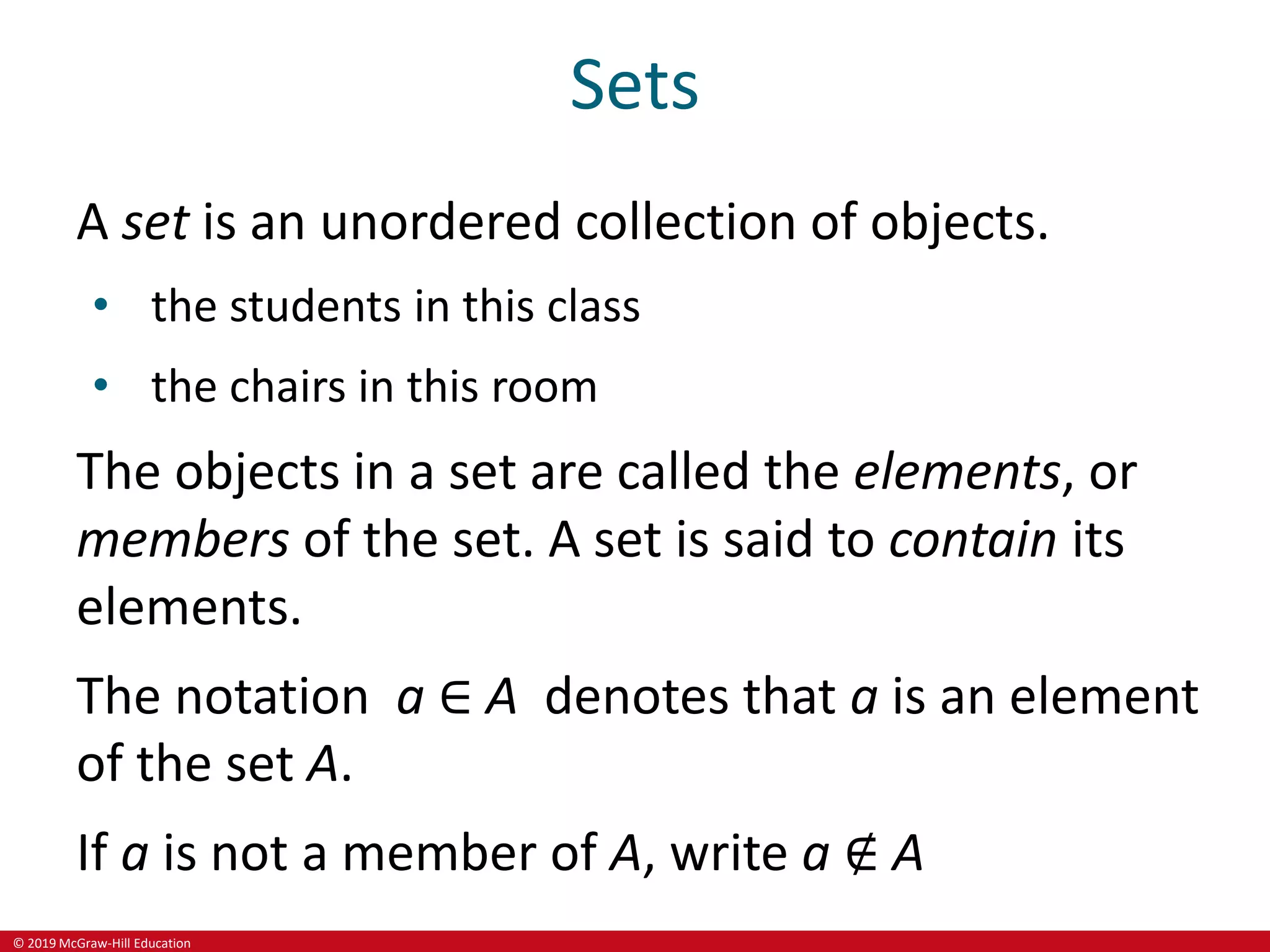 © 2019 McGraw-Hill Education
Sets
A set is an unordered collection of objects.
• the students in this class
• the chairs in this room
The objects in a set are called the elements, or
members of the set. A set is said to contain its
elements.
The notation a ∈ A denotes that a is an element
of the set A.
If a is not a member of A, write a ∉ A
 