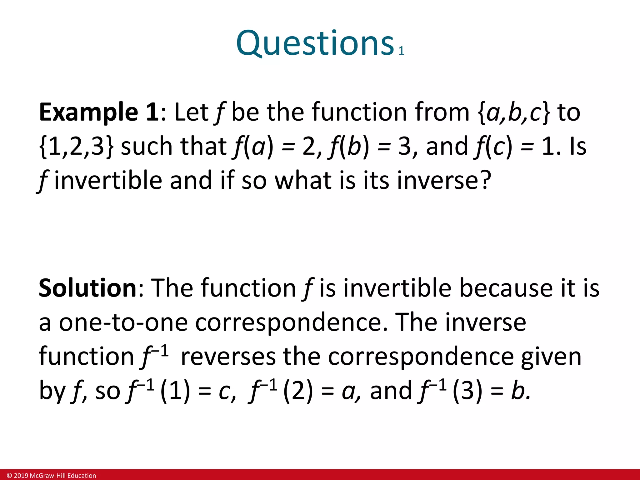 © 2019 McGraw-Hill Education
Questions1
Example 1: Let f be the function from {a,b,c} to
{1,2,3} such that f(a) = 2, f(b) = 3, and f(c) = 1. Is
f invertible and if so what is its inverse?
Solution: The function f is invertible because it is
a one-to-one correspondence. The inverse
function f−1 reverses the correspondence given
by f, so f−1 (1) = c, f−1 (2) = a, and f−1 (3) = b.
 
