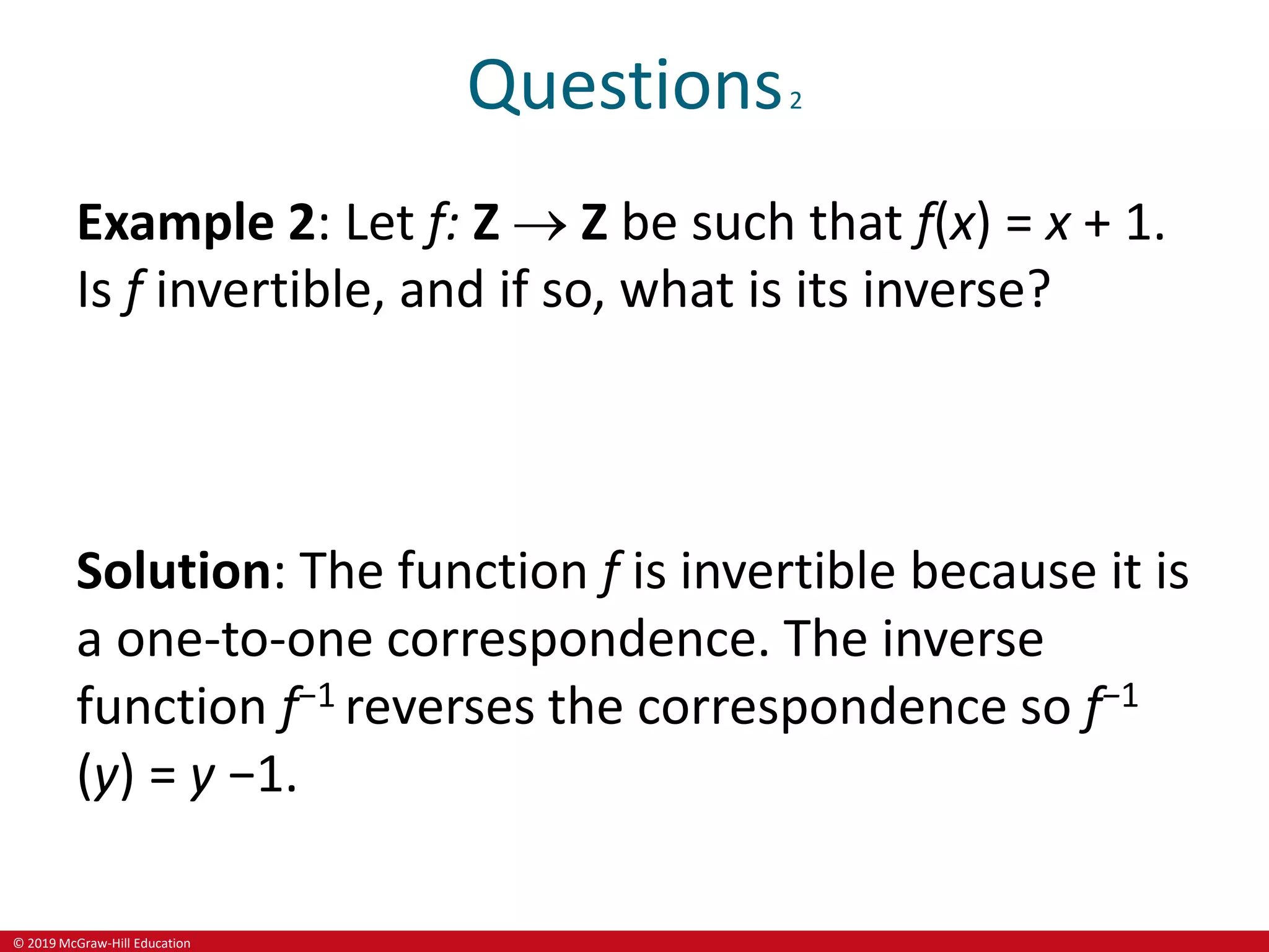 © 2019 McGraw-Hill Education
Questions2
Example 2: Let f: Z  Z be such that f(x) = x + 1.
Is f invertible, and if so, what is its inverse?
Solution: The function f is invertible because it is
a one-to-one correspondence. The inverse
function f−1 reverses the correspondence so f−1
(y) = y −1.
 