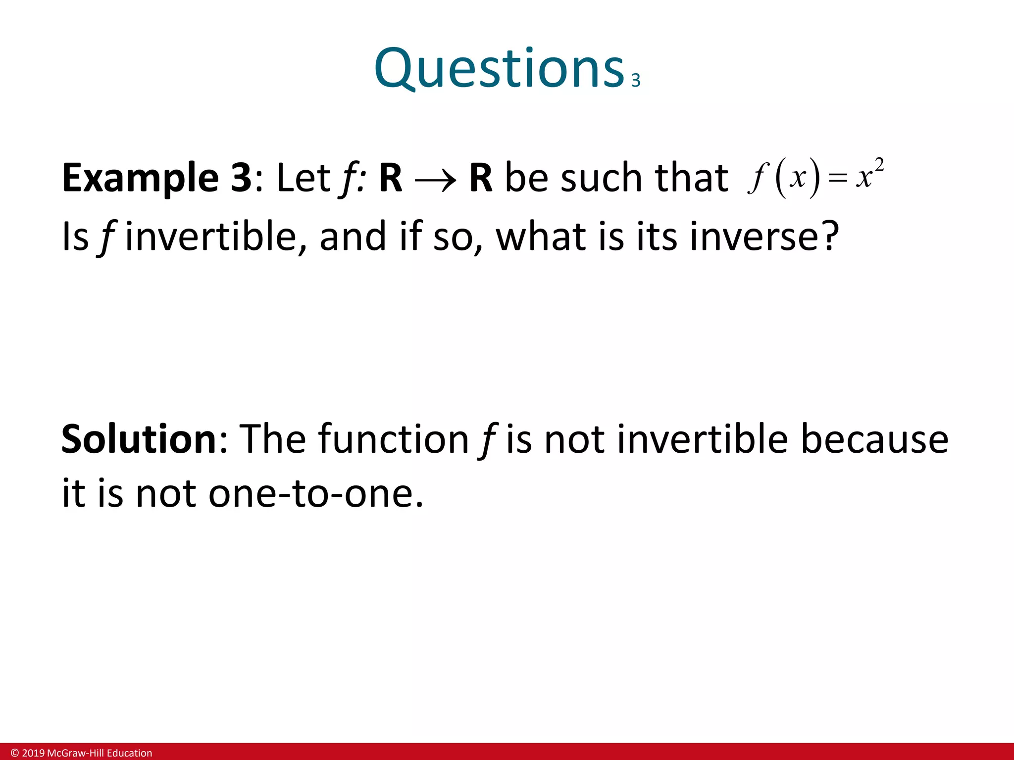 © 2019 McGraw-Hill Education
Questions3
Example 3: Let f: R  R be such that   2
f x x

Is f invertible, and if so, what is its inverse?
Solution: The function f is not invertible because
it is not one-to-one.
 