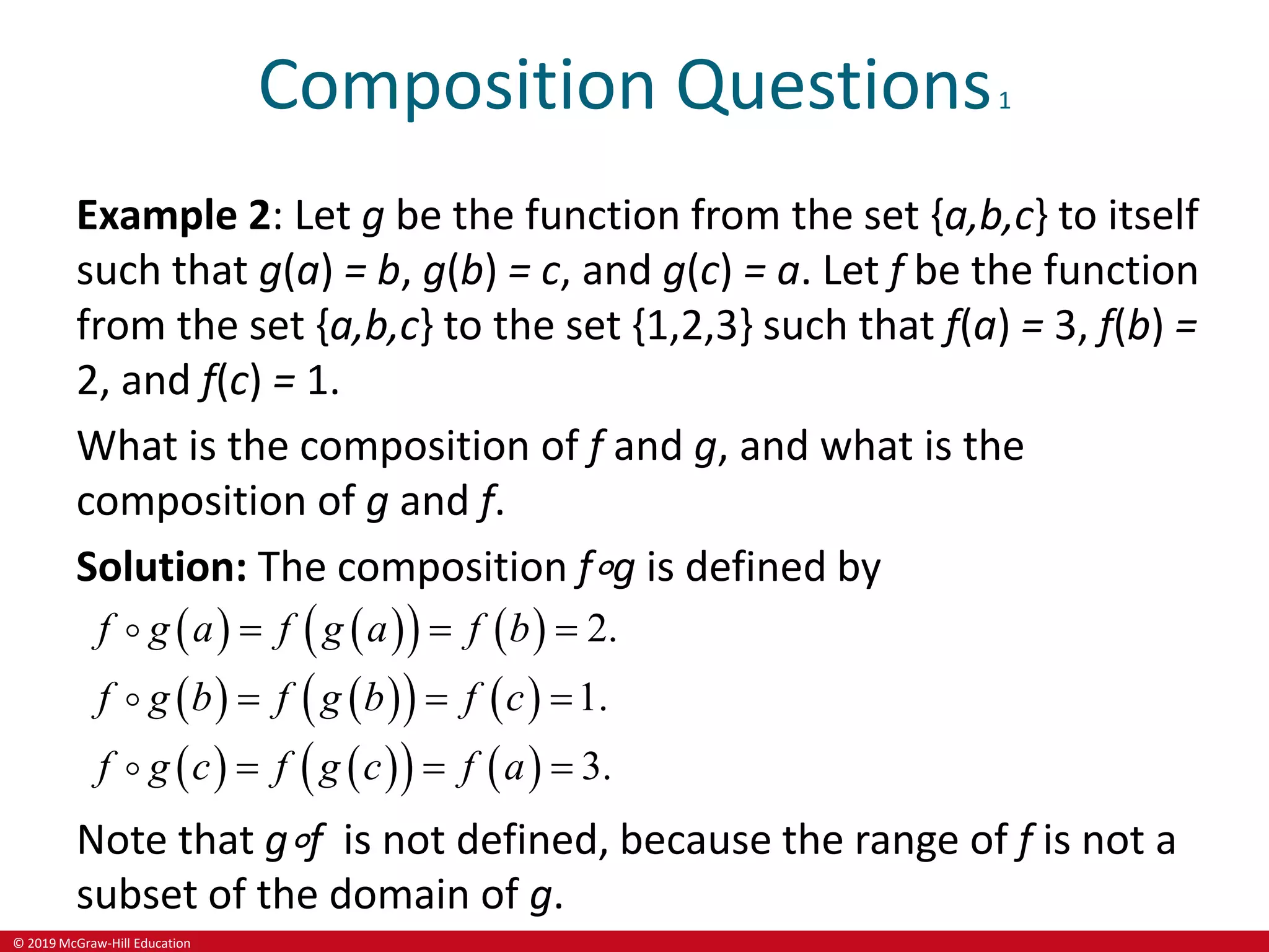 © 2019 McGraw-Hill Education
Composition Questions1
Example 2: Let g be the function from the set {a,b,c} to itself
such that g(a) = b, g(b) = c, and g(c) = a. Let f be the function
from the set {a,b,c} to the set {1,2,3} such that f(a) = 3, f(b) =
2, and f(c) = 1.
What is the composition of f and g, and what is the
composition of g and f.
Solution: The composition f∘g is defined by
   
   
   
   
   
   
2.
1.
3.
g
g
f g a f a f b
f g b f b f c
f g c f a
g c f
  
  
  
Note that g∘f is not defined, because the range of f is not a
subset of the domain of g.
 