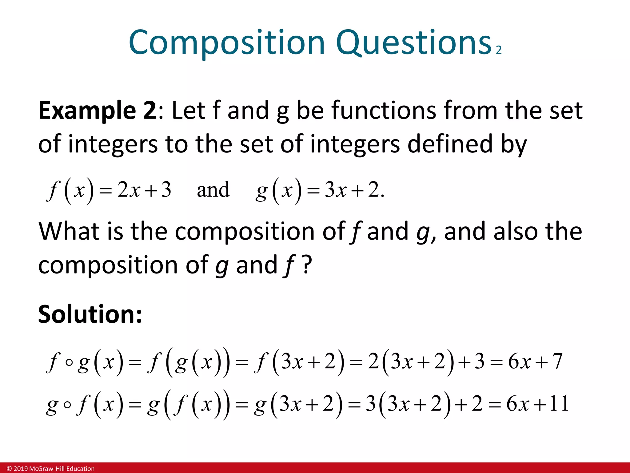 © 2019 McGraw-Hill Education
Composition Questions2
Example 2: Let f and g be functions from the set
of integers to the set of integers defined by
   
2 3 and 3 2.
f x x g x x
   
What is the composition of f and g, and also the
composition of g and f ?
Solution:
   
     
   
     
3 2 2 3 2 3 6 7
3 2 3 3 2 2 6 11
f g x f f x x x
g f x g g
g x
x
f x x x
       
       
 