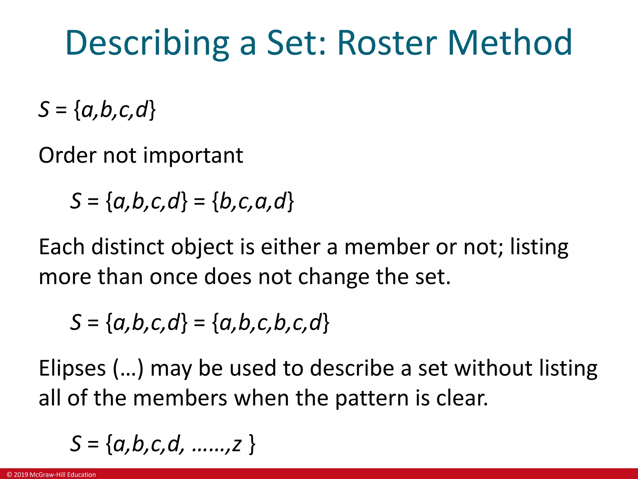 © 2019 McGraw-Hill Education
Describing a Set: Roster Method
S = {a,b,c,d}
Order not important
S = {a,b,c,d} = {b,c,a,d}
Each distinct object is either a member or not; listing
more than once does not change the set.
S = {a,b,c,d} = {a,b,c,b,c,d}
Elipses (…) may be used to describe a set without listing
all of the members when the pattern is clear.
S = {a,b,c,d, ……,z }
 