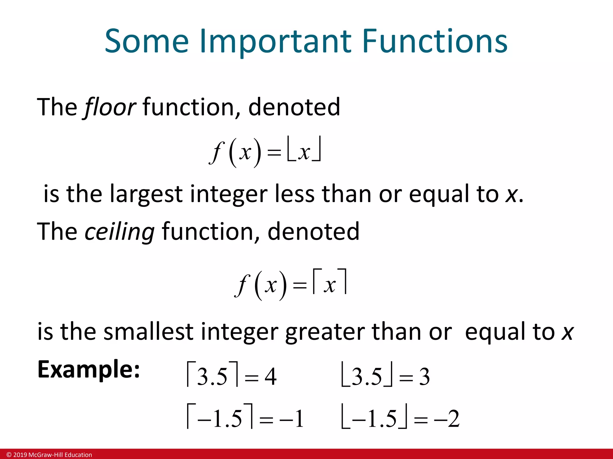© 2019 McGraw-Hill Education
Some Important Functions
The floor function, denoted
 
f x x
  
is the largest integer less than or equal to x.
The ceiling function, denoted
 
f x x
  
is the smallest integer greater than or equal to x
Example: 3.5 3.5
1.5 1.5
       
       
 