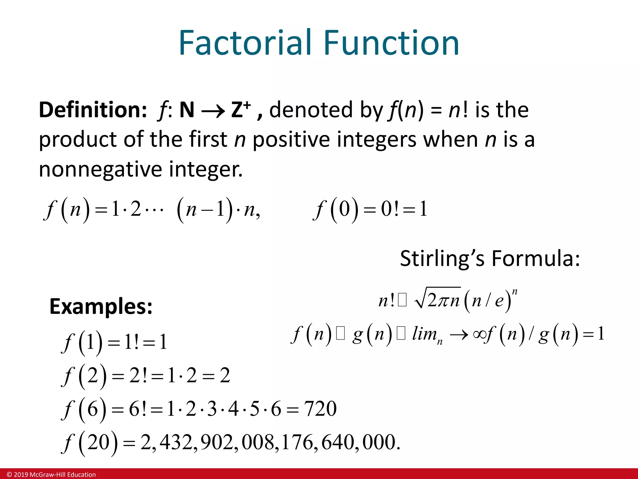 © 2019 McGraw-Hill Education
Factorial Function
Definition: f: N  Z+ , denoted by f(n) = n! is the
product of the first n positive integers when n is a
nonnegative integer.
     
1 2 –1 , 0 0! 1
f n
n n f
     
Examples:
 
 
 
 
1 1! 1
2 2! 1 2 2
6 6! 1 2 3 4 5 6 720
20 2,432,902,008,176,640,000.
f
f
f
f
 
   
       

Stirling’s Formula:
 
       
! 2 /
/ 1
n
n
n n n e
f n g n lim f n g n

  
 