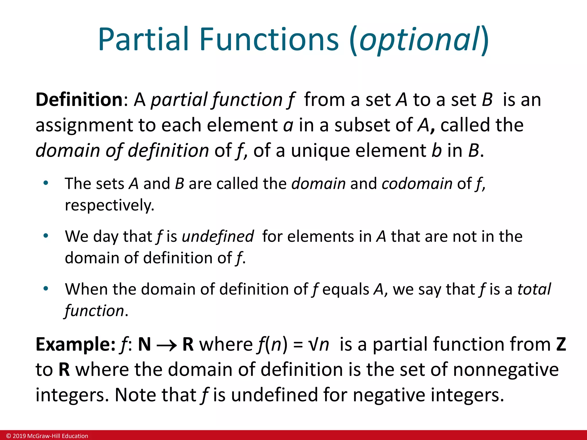 © 2019 McGraw-Hill Education
Partial Functions (optional)
Definition: A partial function f from a set A to a set B is an
assignment to each element a in a subset of A, called the
domain of definition of f, of a unique element b in B.
• The sets A and B are called the domain and codomain of f,
respectively.
• We day that f is undefined for elements in A that are not in the
domain of definition of f.
• When the domain of definition of f equals A, we say that f is a total
function.
Example: f: N  R where f(n) = √n is a partial function from Z
to R where the domain of definition is the set of nonnegative
integers. Note that f is undefined for negative integers.
 