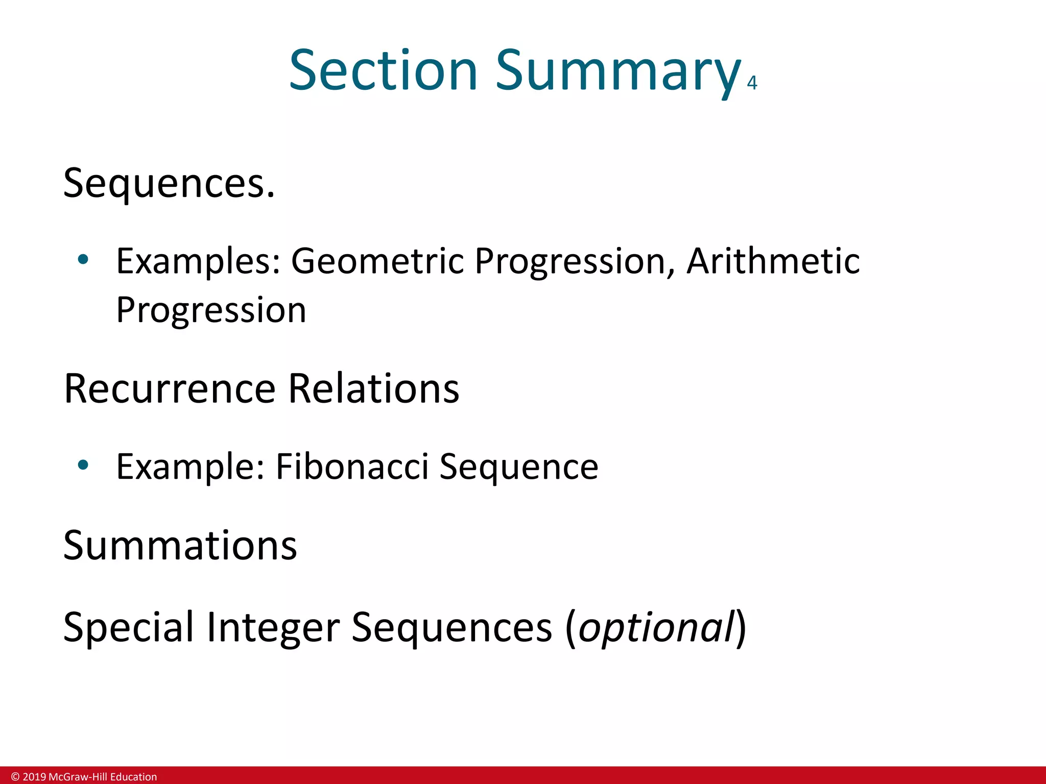 © 2019 McGraw-Hill Education
Section Summary4
Sequences.
• Examples: Geometric Progression, Arithmetic
Progression
Recurrence Relations
• Example: Fibonacci Sequence
Summations
Special Integer Sequences (optional)
 