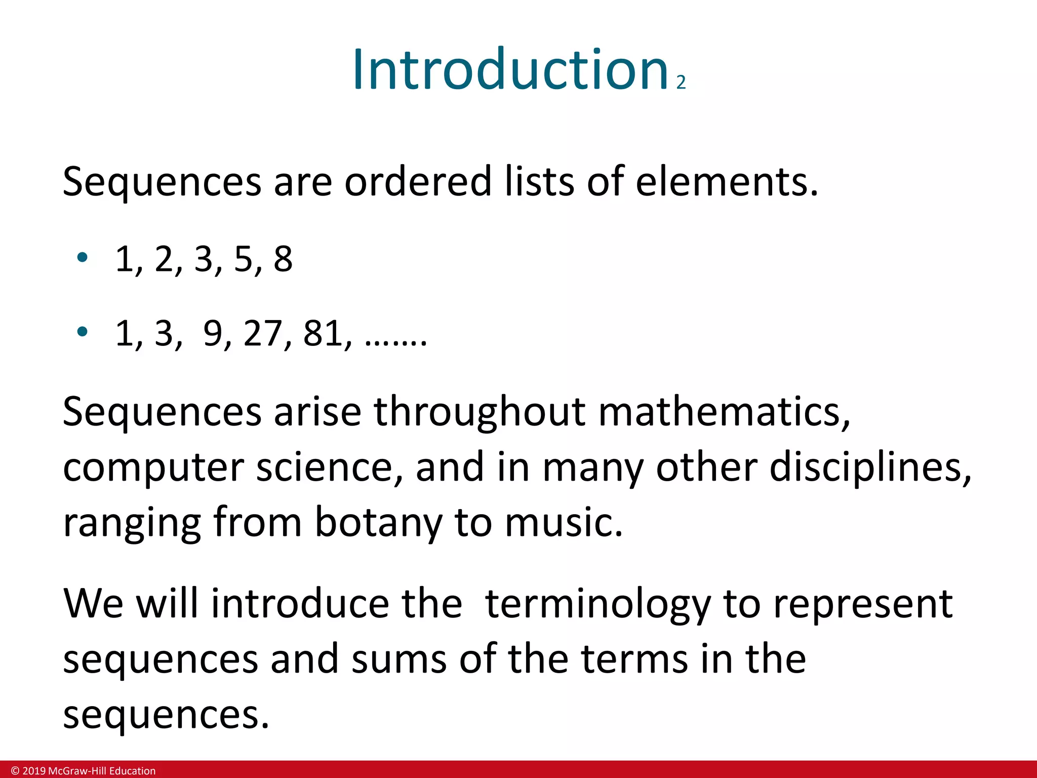 © 2019 McGraw-Hill Education
Introduction2
Sequences are ordered lists of elements.
• 1, 2, 3, 5, 8
• 1, 3, 9, 27, 81, …….
Sequences arise throughout mathematics,
computer science, and in many other disciplines,
ranging from botany to music.
We will introduce the terminology to represent
sequences and sums of the terms in the
sequences.
 