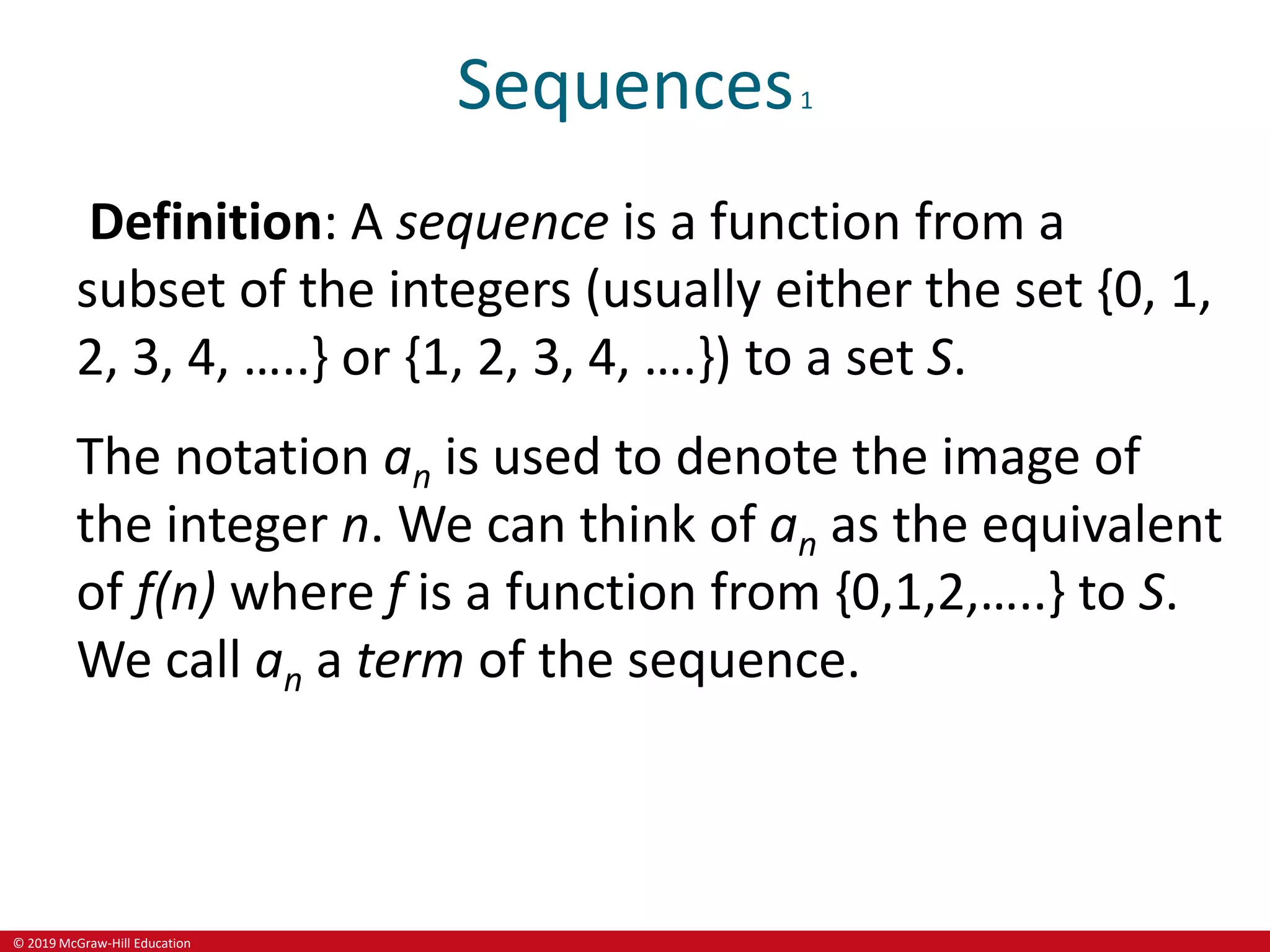 © 2019 McGraw-Hill Education
Sequences1
Definition: A sequence is a function from a
subset of the integers (usually either the set {0, 1,
2, 3, 4, …..} or {1, 2, 3, 4, ….}) to a set S.
The notation an is used to denote the image of
the integer n. We can think of an as the equivalent
of f(n) where f is a function from {0,1,2,…..} to S.
We call an a term of the sequence.
 