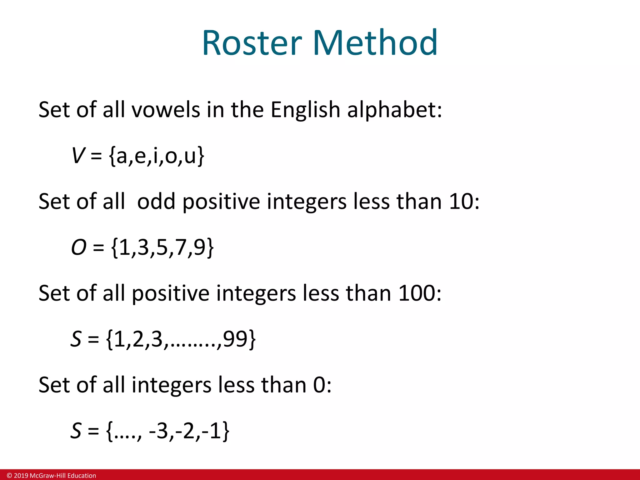 © 2019 McGraw-Hill Education
Roster Method
Set of all vowels in the English alphabet:
V = {a,e,i,o,u}
Set of all odd positive integers less than 10:
O = {1,3,5,7,9}
Set of all positive integers less than 100:
S = {1,2,3,……..,99}
Set of all integers less than 0:
S = {…., -3,-2,-1}
 