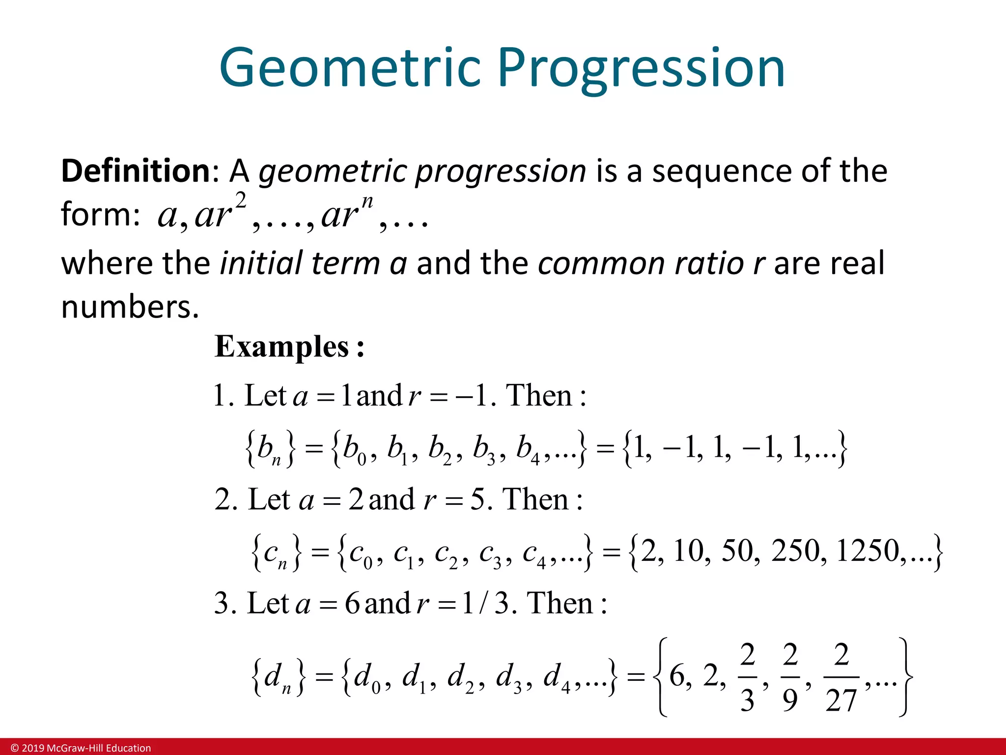 © 2019 McGraw-Hill Education
Geometric Progression
Definition: A geometric progression is a sequence of the
form: 2
, , , ,
n
a ar ar
 
where the initial term a and the common ratio r are real
numbers.
     
     
   
0 1 2 3 4
0 1 2 3 4
0 1 2 3 4
1. Let 1and 1. Then :
, , , , ,... 1, 1, 1, 1, 1,...
2. Let 2and 5. Then :
, , , , ,... 2, 10, 50, 250, 1250,...
3. Let 6and 1/ 3. Then :
2 2 2
, , , , ,... 6, 2, , , ,...
3 9 27
n
n
n
a r
b b b b b b
a r
c c c c c c
a r
d d d d d d
  
   
 
 
 
 
   

Examples :

 