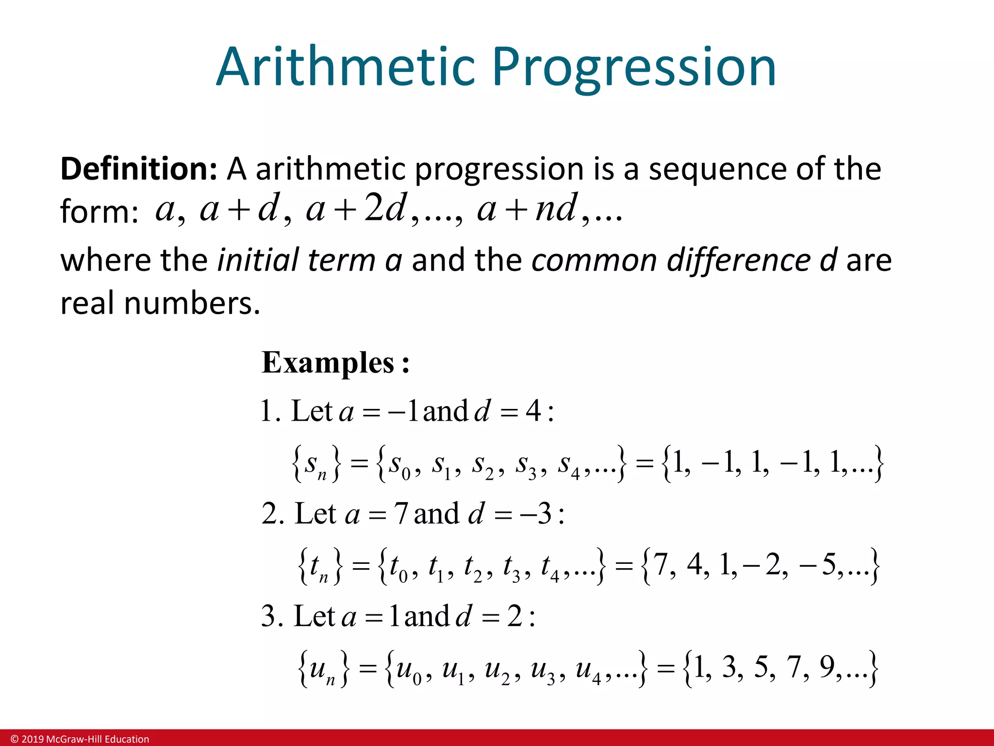 © 2019 McGraw-Hill Education
Arithmetic Progression
Definition: A arithmetic progression is a sequence of the
form: , , 2 ,..., ,...
a a d a d a nd
  
where the initial term a and the common difference d are
real numbers.
     
     
     
0 1 2 3 4
0 1 2 3 4
0 1 2 3 4
1. Let 1and 4:
, , , , ,... 1, 1, 1, 1, 1,...
2. Let 7and 3:
, , , , ,... 7, 4, 1, 2, 5,...
3. Let 1and 2:
, , , , ,... 1, 3, 5, 7, 9,...
n
n
n
a d
s s s s s s
a d
t t t t t t
a d
u u u u u u
  
   
  
   
 
 
Examples :
 
