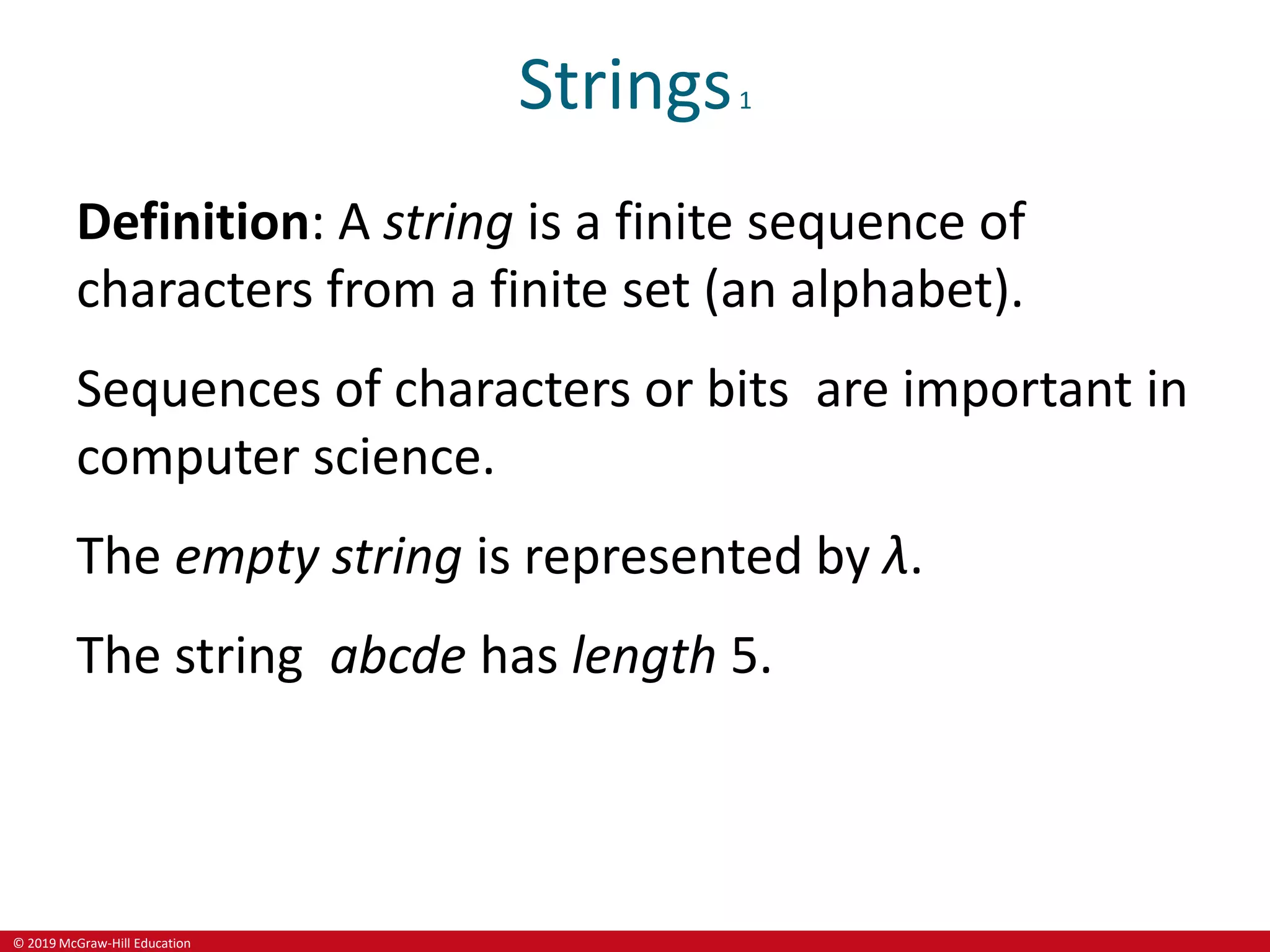 © 2019 McGraw-Hill Education
Strings1
Definition: A string is a finite sequence of
characters from a finite set (an alphabet).
Sequences of characters or bits are important in
computer science.
The empty string is represented by λ.
The string abcde has length 5.
 